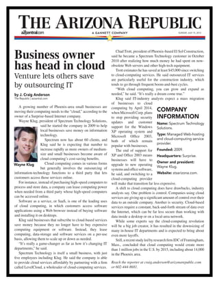 Business owner
has head in cloud
Venture lets others save
by outsourcing IT
by J. Craig Anderson
The Republic | azcentral.com
A growing number of Phoenix-area small businesses are
moving their computing needs to the “cloud,” according to the
owner of a Surprise-based Internet company.
Wayne Klug, president of Spectrum Technology Solutions,
said he started the company in 2009 to help
local businesses save money on information
technology.
Spectrum now has about 60 clients, and
Klug said he is expecting that number to
increase rapidly as more owners of medium-
size and small businesses become aware of
cloud computing’s cost-saving benefits.
Cloud computing comes in various forms
but generally involves the outsourcing of
information-technology functions to a third party that lets
customers access those services online.
For instance, instead of purchasing high-speed computers to
process and store data, a company can lease computing power
when needed from a third party whose high-speed computers
can be accessed online.
Software as a service, or SaaS, is one of the leading uses
of cloud computing, in which customers access software
applications using a Web browser instead of buying software
and installing it on desktops.
Klug said businesses that subscribe to cloud-based services
save money because they no longer have to buy expensive
computing equipment or software. Instead, they lease
computing, data-storage and software services on a per-use
basis, allowing them to scale up or down as needed.
“It’s really a game-changer as far as how it’s changing IT
departments,” he said.
Spectrum Technology is itself a small business, with just
five employees including Klug. He said the company is able
to provide cloud services affordably by partnering with a firm
called LevelCloud, a wholesaler of cloud-computing services.
Chad Trott, president of Phoenix-based El Sol Construction,
said he became a Spectrum Technology customer in October
2010 after realizing how much money he had spent on now-
obsolete Web servers and other high-tech equipment.
Trott estimates he has saved at least $45,000 since switching
to cloud-computing services. He said outsourced IT services
are particularly useful for the construction industry, which
tends to go through frequent boom-and-bust cycles.
“With cloud computing, you can grow and expand as
needed,” he said. “It’s really a dream come true.”
Klug said IT-industry analysts expect a mass migration
of businesses to cloud
computing by April 2014,
when Microsoft Corp. plans
to stop providing security
updates and customer
support for the Windows
XP operating system and
Microsoft Office 2003,
both of which remain
popular with businesses.
The end of support for
XP and Office 2003 means
businesses will have to
upgrade to new operating
systemsandofficesoftware,
he said, and switching to a
cloud-computing provider
will make that transition far less expensive.
A shift to cloud computing does have drawbacks, industry
analysts say. One problem is control. Companies using cloud
services are giving up a significant amount of control over their
data to an outside company. Another is security. Cloud-based
services require a constant, back-and-forth stream of data over
the Internet, which can be far less secure than working with
data inside a desktop or on a local-area network.
While some experts say the cloud-computing revolution
will be a big job creator, it has resulted in the downsizing of
many in-house IT departments and is expected to bring about
even more layoffs.
Still,arecentstudyledbyresearchfirmIDCofFramingham,
Mass., concluded that cloud computing would create more
than 1 million jobs in the U.S. by 2015, including about 14,000
in the Phoenix area.
Reach the reporter at craig.anderson@arizonarepublic.com
or 602-444-8681.
SUNDAY, JULY 15, 2012
Wayne Klug
Company
information
Name: Spectrum Technology
Solutions.
Type: Managed Web-hosting
and cloud-computing service
provider.
Founded: 2009.
Headquarters: Surprise.
Owner and president:
Wayne Klug.
Website: stsarizona.com.
 