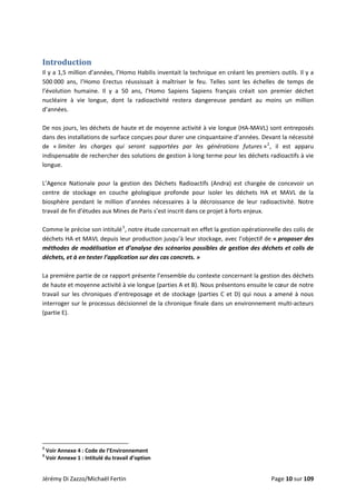  
Introduction 
Il y a 1,5 million d’années, l’Homo Habilis inventait la technique en créant les premiers outils. Il y a 
500 000  ans,  l’Homo  Erectus  réussissait  à  maîtriser  le  feu.  Telles  sont  les  échelles  de  temps  de 
l’évolution  humaine.  Il  y  a  50  ans,  l’Homo  Sapiens  Sapiens  français  créait  son  premier  déchet 
nucléaire  à  vie  longue,  dont  la  radioactivité  restera  dangereuse  pendant  au  moins  un  million 
d’années. 
 
De nos jours, les déchets de haute et de moyenne activité à vie longue (HA‐MAVL) sont entreposés 
dans des installations de surface conçues pour durer une cinquantaine d’années. Devant la nécessité 
de  « limiter  les  charges  qui  seront  supportées  par  les  générations  futures »2
,  il  est  apparu 
indispensable de rechercher des solutions de gestion à long terme pour les déchets radioactifs à vie 
longue. 
 
L’Agence  Nationale  pour  la  gestion  des  Déchets  Radioactifs  (Andra)  est  chargée  de  concevoir  un 
centre  de  stockage  en  couche  géologique  profonde  pour  isoler  les  déchets  HA  et  MAVL  de  la 
biosphère  pendant  le  million  d’années  nécessaires  à  la  décroissance  de  leur  radioactivité.  Notre 
travail de fin d’études aux Mines de Paris s’est inscrit dans ce projet à forts enjeux.  
 
Comme le précise son intitulé3
, notre étude concernait en effet la gestion opérationnelle des colis de 
déchets HA et MAVL depuis leur production jusqu’à leur stockage, avec l’objectif de « proposer des 
méthodes de modélisation et d’analyse des scénarios possibles de gestion des déchets et colis de 
déchets, et à en tester l’application sur des cas concrets. »  
 
La première partie de ce rapport présente l’ensemble du contexte concernant la gestion des déchets 
de haute et moyenne activité à vie longue (parties A et B). Nous présentons ensuite le cœur de notre 
travail sur les chroniques d’entreposage et de stockage (parties C et D) qui nous a amené à nous 
interroger sur le processus décisionnel de la chronique finale dans un environnement multi‐acteurs 
(partie E). 
                                                            
2
 Voir Annexe 4 : Code de l’Environnement 
3
 Voir Annexe 1 : Intitulé du travail d’option 
Jérémy Di Zazzo/Michaël Fertin    Page 10 sur 109 
 