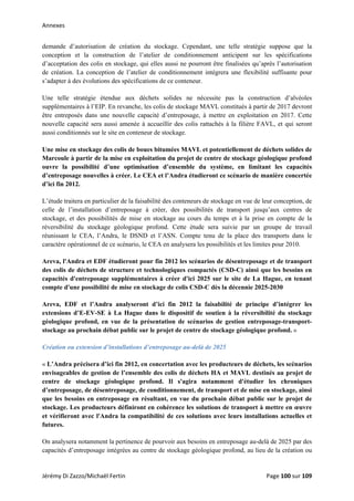Annexes 
demande d’autorisation de création du stockage. Cependant, une telle stratégie suppose que la
conception et la construction de l’atelier de conditionnement anticipent sur les spécifications
d’acceptation des colis en stockage, qui elles aussi ne pourront être finalisées qu’après l’autorisation
de création. La conception de l’atelier de conditionnement intégrera une flexibilité suffisante pour
s’adapter à des évolutions des spécifications de ce conteneur.
Une telle stratégie étendue aux déchets solides ne nécessite pas la construction d’alvéoles
supplémentaires à l’EIP. En revanche, les colis de stockage MAVL constitués à partir de 2017 devront
être entreposés dans une nouvelle capacité d’entreposage, à mettre en exploitation en 2017. Cette
nouvelle capacité sera aussi amenée à accueillir des colis rattachés à la filière FAVL, et qui seront
aussi conditionnés sur le site en conteneur de stockage.
Une mise en stockage des colis de boues bitumées MAVL et potentiellement de déchets solides de
Marcoule à partir de la mise en exploitation du projet de centre de stockage géologique profond
ouvre la possibilité d’une optimisation d’ensemble du système, en limitant les capacités
d’entreposage nouvelles à créer. Le CEA et l’Andra étudieront ce scénario de manière concertée
d’ici fin 2012.
L’étude traitera en particulier de la faisabilité des conteneurs de stockage en vue de leur conception, de
celle de l’installation d’entreposage à créer, des possibilités de transport jusqu’aux centres de
stockage, et des possibilités de mise en stockage au cours du temps et à la prise en compte de la
réversibilité du stockage géologique profond. Cette étude sera suivie par un groupe de travail
réunissant le CEA, l’Andra, le DSND et l’ASN. Compte tenu de la place des transports dans le
caractère opérationnel de ce scénario, le CEA en analysera les possibilités et les limites pour 2010.
Areva, l'Andra et EDF étudieront pour fin 2012 les scénarios de désentreposage et de transport
des colis de déchets de structure et technologiques compactés (CSD-C) ainsi que les besoins en
capacités d'entreposage supplémentaires à créer d'ici 2025 sur le site de La Hague, en tenant
compte d'une possibilité de mise en stockage de colis CSD-C dès la décennie 2025-2030
Areva, EDF et l’Andra analyseront d’ici fin 2012 la faisabilité de principe d’intégrer les
extensions d’E-EV-SE à La Hague dans le dispositif de soutien à la réversibilité du stockage
géologique profond, en vue de la présentation de scénarios de gestion entreposage-transport-
stockage au prochain débat public sur le projet de centre de stockage géologique profond. »
Création ou extension d’installations d’entreposage au-delà de 2025
« L’Andra précisera d’ici fin 2012, en concertation avec les producteurs de déchets, les scénarios
envisageables de gestion de l’ensemble des colis de déchets HA et MAVL destinés au projet de
centre de stockage géologique profond. Il s'agira notamment d'étudier les chroniques
d’entreposage, de désentreposage, de conditionnement, de transport et de mise en stockage, ainsi
que les besoins en entreposage en résultant, en vue du prochain débat public sur le projet de
stockage. Les producteurs définiront en cohérence les solutions de transport à mettre en œuvre
et vérifieront avec l'Andra la compatibilité de ces solutions avec leurs installations actuelles et
futures.
On analysera notamment la pertinence de pourvoir aux besoins en entreposage au-delà de 2025 par des
capacités d’entreposage intégrées au centre de stockage géologique profond, au lieu de la création ou
Jérémy Di Zazzo/Michaël Fertin    Page 100 sur 109  
 