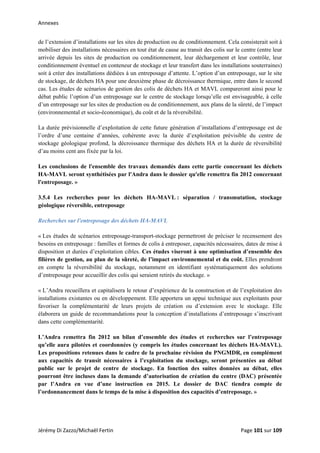 Annexes 
de l’extension d’installations sur les sites de production ou de conditionnement. Cela consisterait soit à
mobiliser des installations nécessaires en tout état de cause au transit des colis sur le centre (entre leur
arrivée depuis les sites de production ou conditionnement, leur déchargement et leur contrôle, leur
conditionnement éventuel en conteneur de stockage et leur transfert dans les installations souterraines)
soit à créer des installations dédiées à un entreposage d’attente. L’option d’un entreposage, sur le site
de stockage, de déchets HA pour une deuxième phase de décroissance thermique, entre dans le second
cas. Les études de scénarios de gestion des colis de déchets HA et MAVL compareront ainsi pour le
débat public l’option d’un entreposage sur le centre de stockage lorsqu’elle est envisageable, à celle
d’un entreposage sur les sites de production ou de conditionnement, aux plans de la sûreté, de l’impact
(environnemental et socio-économique), du coût et de la réversibilité.
La durée prévisionnelle d’exploitation de cette future génération d’installations d’entreposage est de
l’ordre d’une centaine d’années, cohérente avec la durée d’exploitation prévisible du centre de
stockage géologique profond, la décroissance thermique des déchets HA et la durée de réversibilité
d’au moins cent ans fixée par la loi.
Les conclusions de l'ensemble des travaux demandés dans cette partie concernant les déchets
HA-MAVL seront synthétisées par l'Andra dans le dossier qu'elle remettra fin 2012 concernant
l'entreposage. »
3.5.4 Les recherches pour les déchets HA-MAVL : séparation / transmutation, stockage
géologique réversible, entreposage
Recherches sur l'entreposage des déchets HA-MAVL 
« Les études de scénarios entreposage-transport-stockage permettront de préciser le recensement des
besoins en entreposage : familles et formes de colis à entreposer, capacités nécessaires, dates de mise à
disposition et durées d’exploitation cibles. Ces études viseront à une optimisation d’ensemble des
filières de gestion, au plan de la sûreté, de l’impact environnemental et du coût. Elles prendront
en compte la réversibilité du stockage, notamment en identifiant systématiquement des solutions
d’entreposage pour accueillir des colis qui seraient retirés du stockage. »
« L’Andra recueillera et capitalisera le retour d’expérience de la construction et de l’exploitation des
installations existantes ou en développement. Elle apportera un appui technique aux exploitants pour
favoriser la complémentarité de leurs projets de création ou d’extension avec le stockage. Elle
élaborera un guide de recommandations pour la conception d’installations d’entreposage s’inscrivant
dans cette complémentarité.
L’Andra remettra fin 2012 un bilan d’ensemble des études et recherches sur l’entreposage
qu’elle aura pilotées et coordonnées (y compris les études concernant les déchets HA-MAVL).
Les propositions retenues dans le cadre de la prochaine révision du PNGMDR, en complément
aux capacités de transit nécessaires à l’exploitation du stockage, seront présentées au débat
public sur le projet de centre de stockage. En fonction des suites données au débat, elles
pourront être incluses dans la demande d’autorisation de création du centre (DAC) présentée
par l’Andra en vue d’une instruction en 2015. Le dossier de DAC tiendra compte de
l’ordonnancement dans le temps de la mise à disposition des capacités d’entreposage. »
Jérémy Di Zazzo/Michaël Fertin    Page 101 sur 109  
 