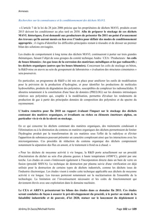 Annexes 
Recherches sur la connaissance et le conditionnement des déchets MAVL
« L'article 7 de la loi du 28 juin 2006 précise que les propriétaires de déchets MAVL produits avant
2015 doivent les conditionner au plus tard en 2030. Afin de préparer le stockage de ces déchets
MAVL historiques, il est demandé aux producteurs de présenter fin 2011 un point d'avancement
des travaux qu'ils auront menés en lien avec l'Andra pour définir des modes de conditionnement
appropriés ; il s'agira d'identifier les difficultés principales restant à résoudre et de dresser un premier
bilan des solutions envisagées.
Les études de comportement à long terme des déchets MAVL continueront à porter sur trois grandes
thématiques, faisant l’objet de sous groupes du comité technique Andra / CEA / Producteurs : les colis
de boues bitumées ; les gaz issus de la corrosion des matériaux métalliques et les gaz radioactifs ;
les déchets organiques (autres que les boues bitumées). Concernant les colis de stockage en béton,
la R&D mise en œuvre au sein du groupement de laboratoires « évaluation des structures cimentaires »
sera poursuivie.
En particulier, un programme de R&D a été mis en place pour améliorer les outils de modélisation
pour la prévision de la production d’hydrogène, et pour identifier les productions de molécules
hydrosolubles, produits de dégradation des polymères, susceptibles de complexer les radionucléides. Il
aboutira notamment à la constitution d'une base de données (PRELOG) sur les données intrinsèques
relatives aux polymères qui, couplée à la modélisation, permettra d'évaluer les rendements de
production de gaz à partir des principales données de composition des polymères et du spectre du
rayonnement.
L'Andra remettra pour fin 2010 un rapport évaluant l'impact sur le stockage des déchets
contenant des matières organiques, et irradiants ou riches en éléments émetteurs alphas, en
particulier vis-à-vis de la sûreté en stockage.
En ce qui concerne les déchets contenant des matières organiques, des traitements conduisant à
l'élimination ou à la diminution du contenu en matières organiques des déchets permettraient de limiter
l'hydrogène produit par la transformation de ces matières sous l'effet de la radiolyse et d'éviter
l'apparition de substances pouvant présenter un caractère complexant ainsi que les interactions avec les
microorganismes. Ces procédés de réduction du contenu organique des déchets comprennent
notamment la séparation des flux en amont, et le traitement à froid ou à chaud. »
« Pour les déchets de moyenne activité à vie longue, la R&D porte actuellement sur un procédé
d'incinération du déchet au sein d'un plasma gazeux à haute température (4500°C), généré par une
torche. Les études en cours s'intéressent également à l'incorporation directe dans un bain de verre en
fusion (procédé SHIVA). La technique de destruction par plasma suivie d'une vitrification est déjà
utilisée pour la destruction de certains types de déchets industriels, comme les déchets issus de
l'industrie électronique. Les études visent à rendre cette technique applicable aux déchets de moyenne
activité à vie longue. Les travaux porteront notamment sur la nucléarisation de l'ensemble de la
technologie. La limitation est l’investissement nécessaire et les coûts de fonctionnement qui
deviennent élevés avec une exploitation dans le domaine nucléaire.
Le CEA et AREVA présenteront les bilans des études dans ce domaine fin 2011. Ces études
seront conduites de façon à assurer le pré-développement du procédé, à le porter au stade de la
faisabilité industrielle et de pouvoir, d’ici 2020, statuer sur le lancement du déploiement à
Jérémy Di Zazzo/Michaël Fertin    Page 102 sur 109  
 