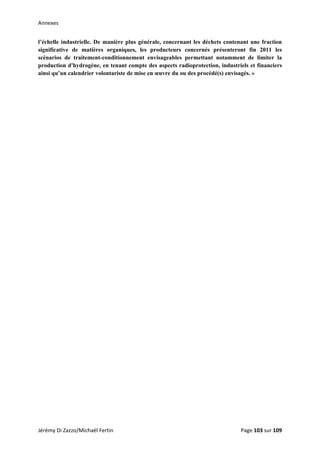 Annexes 
l’échelle industrielle. De manière plus générale, concernant les déchets contenant une fraction
significative de matières organiques, les producteurs concernés présenteront fin 2011 les
scénarios de traitement-conditionnement envisageables permettant notamment de limiter la
production d'hydrogène, en tenant compte des aspects radioprotection, industriels et financiers
ainsi qu’un calendrier volontariste de mise en œuvre du ou des procédé(s) envisagés. »
 
   
Jérémy Di Zazzo/Michaël Fertin    Page 103 sur 109  
 