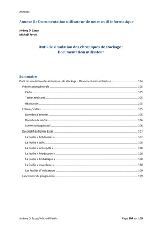 Annexes 
Annexe 8 : Documentation utilisateur de notre outil informatique 
 
Jérémy Di Zazzo 
Michaël Fertin 
 
 
Outil de simulation des chroniques de stockage :  
Documentation utilisateur 
 
 
 
Sommaire 
Outil de simulation des chroniques de stockage :  Documentation utilisateur .................................. 104 
Présentation générale ..................................................................................................................... 105 
Cadre ........................................................................................................................................... 105 
Taches réalisées ........................................................................................................................... 105 
Réalisation ................................................................................................................................... 105 
Entrées/sorties ................................................................................................................................ 105 
Données d’entrées ...................................................................................................................... 105 
Données de sortie ....................................................................................................................... 106 
Schéma récapitulatif .................................................................................................................... 106 
Descriptif du fichier Excel ................................................................................................................ 107 
La feuille « Echéancier » .............................................................................................................. 107 
La feuille « colis ........................................................................................................................... 108 
La feuille « entrepôts » ................................................................................................................ 108 
La feuille « Production » .............................................................................................................. 108 
La feuille « Emballages » ............................................................................................................. 108 
La feuille « Inventaire » ............................................................................................................... 108 
Les feuilles d’indicateurs ............................................................................................................. 109 
Lancement du programme .............................................................................................................. 109 
 
 
   
Jérémy Di Zazzo/Michaël Fertin    Page 104 sur 109  
 