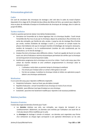 Annexes 
Présentation générale 
 
Cadre 
Cet  outil  de  simulation  des  chroniques  de  stockage  a  été  créé  dans  le  cadre  du  travail  d’option 
(équivalent d’un stage de fin d’étude) de deux élèves des Mines de Paris, qui avaient pour objectif la 
mise en place de méthodes d’analyse et d’amélioration de chroniques de stockage, dans le cadre du 
projet HA‐MAVL. 
 
Taches réalisées 
L’outil en question permet de réaliser trois tâches fondamentales : 
• Simulation de l’ensemble de la chaine logistique liée à la chronique étudiée : l’outil simule 
l’ensemble des flux mus en jeu par la chronique, depuis les producteurs (flux d’entrée et de 
sortie des entrepôts, par famille de colis, années…) jusqu’au site de stockage (flux d’entrée 
par  année,  nombre  d’alvéoles  de  stockage  à  ouvrir…),  en  prenant  en  compte  toutes  les 
phases intermédiaires tels que le transport (nombre d’emballages de transports nécessaire, 
nombre  de  transports…)  ou  le  conditionnement  (nombre  de  colis  conditionnés  par  les 
producteurs, sur le site de stockage…). 
• Analyse fine de la chronique selon différents critères : l’outil est capable de fournir en sortie 
toute une série d’indicateurs technico‐économiques permettant de vérifier que la chronique 
est techniquement et économiquement viable. 
• Amélioration progressive de la chronique vis‐à‐vis d’un critère : l’outil a été conçu pour être 
utiliser  de  manière  itérative  et  ainsi  améliorer  progressivement  la  chronique  selon  le 
processus suivant :  
o L’utilisateur rentre dans un premier temps la chronique à améliorer 
o Il la simule puis l’analyse selon un certain critère grâce à cet outil 
o Fort de son analyse, il améliore la chronique initiale et réitère ces opérations jusqu’à 
obtenir une chronique satisfaisante 
Réalisation 
Il a en outre été conçu pour répondre à différents impératifs : 
• Simplicité d’utilisation : basé sur Excel, peu de tables à remplir 
• Rapidité d’exécution : simule l’ensemble d’une chronique en moins d’une minute 
• Flexibilité : peut effectuer tout type d’analyse sur une chronique 
• Evolutivité : peut être très facilement modifié pour répondre à de nouveaux problèmes 
 
Entrées/sorties 
 
Données d’entrées 
Il existe deux types de données d’entrée pour l’outil : 
• Les  données  relatives  aux  colis,  aux  entrepôts,  aux  moyens  de  transport  et  au 
conditionnement. Idéalement, ces données sont rentrées par l’utilisateur une seule fois et 
n’ont plus besoin d’être modifiées par la suite. 
• La chronique de stockage à simuler et analyser : ces données sont organisées sous forme 
d’un  échéancier  où  chaque  ligne  correspond  à  une  opération  élémentaire  sur  les  colis 
Jérémy Di Zazzo/Michaël Fertin    Page 105 sur 109  
 