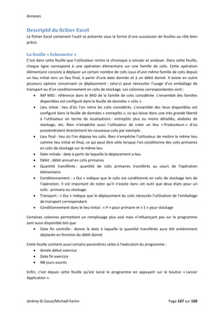 Annexes 
Descriptif du fichier Excel 
Le fichier Excel contenant l’outil se présente sous la forme d’une succession de feuilles au rôle bien 
précis. 
 
La feuille « Echéancier » 
C’est dans cette feuille que l’utilisateur rentre la chronique à simuler et analyser. Dans cette feuille, 
chaque  ligne  correspond  à  une  opération  élémentaire  sur  une  famille  de  colis.  Cette  opération 
élémentaire consiste à déplacer un certain nombre de colis issus d’une même famille de colis depuis 
un lieu initial vers un lieu final, à partir d’une date donnée et à un débit donné. Il existe en outre 
plusieurs  options  concernant  ce  déplacement :  celui‐ci  peut  nécessiter  l’usage  d’un  emballage  de 
transport ou d’un conditionnement en colis de stockage. Les colonnes correspondantes sont : 
• Réf MID : référence dans le MID de la famille de colis considérée. L’ensemble des familles 
disponibles est configuré dans la feuille de données « colis ». 
• Lieu  initial :  lieu  d’où  l’on  retire  les  colis  considérés.  L’ensemble  des  lieux  disponibles  est 
configuré dans la feuille de données « entrepôts », ce qui laisse donc une très grande liberté 
à  l’utilisateur  en  terme  de  localisations :  entrepôts  plus  ou  moins  détaillés,  alvéoles  de 
stockage,  etc.  Rien  n’empêche  aussi  l’utilisateur  de  créer  un  lieu  « Producteurs »  d’où 
proviendraient directement les nouveaux colis par exemple. 
• Lieu final : lieu où l’on dépose les colis. Rien n’empêche l’utilisateur de mettre le même lieu 
comme lieu initial et final, ce qui peut être utile lorsque l’on conditionne des colis primaires 
en colis de stockage sur le même lieu 
• Date initiale : date à partir de laquelle le déplacement a lieu 
• Débit : débit annuel en colis primaires 
• Quantité  transférée :  quantité  de  colis  primaires  transférés  au  cours  de  l’opération 
élémentaire 
• Conditionnement : « Oui » indique que le colis est conditionné en colis de stockage lors de 
l’opération.  Il  est  important  de  noter  qu’il  n’existe  dans  cet  outil  que  deux  états  pour  un 
colis : primaire ou stockage. 
• Transport : « Oui » indique que le déplacement du colis nécessite l’utilisation de l’emballage 
de transport correspondant. 
• Conditionnement dans le lieu initial : « P » pour primaire et « S » pour stockage 
Certaines colonnes permettant un remplissage plus aisé mais n’influençant pas sur le programme 
sont aussi disponible tels que  
• Date  fin  contrôle :  donne  la  date  à  laquelle  la  quantité  transférée  aura  été  entièrement 
déplacée en fonction du débit donné 
Cette feuille contient aussi certains paramètres utiles à l’exécution du programme :  
• Année début exercice 
• Date fin exercice 
• NB jours ouvrés 
Enfin,  c’est  depuis  cette  feuille  qu’est  lancé  le  programme  en  appuyant  sur  le  bouton  « Lancer 
Application ». 
 
Jérémy Di Zazzo/Michaël Fertin    Page 107 sur 109  
 