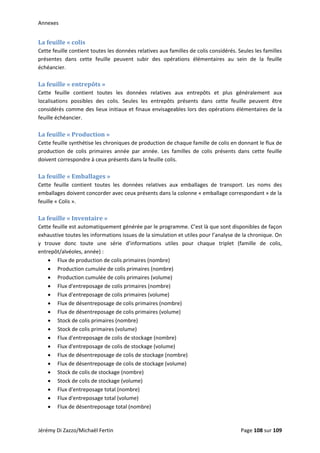 Annexes 
La feuille « colis 
Cette feuille contient toutes les données relatives aux familles de colis considérés. Seules les familles 
présentes  dans  cette  feuille  peuvent  subir  des  opérations  élémentaires  au  sein  de  la  feuille 
échéancier. 
 
La feuille « entrepôts » 
Cette  feuille  contient  toutes  les  données  relatives  aux  entrepôts  et  plus  généralement  aux 
localisations  possibles  des  colis.  Seules  les  entrepôts  présents  dans  cette  feuille  peuvent  être 
considérés comme des lieux initiaux et finaux envisageables lors des opérations élémentaires de la 
feuille échéancier. 
 
La feuille « Production » 
Cette feuille synthétise les chroniques de production de chaque famille de colis en donnant le flux de 
production  de  colis  primaires  année  par  année.  Les  familles  de  colis  présents  dans  cette  feuille 
doivent correspondre à ceux présents dans la feuille colis. 
 
La feuille « Emballages » 
Cette  feuille  contient  toutes  les  données  relatives  aux  emballages  de  transport.  Les  noms  des 
emballages doivent concorder avec ceux présents dans la colonne « emballage correspondant » de la 
feuille « Colis ». 
 
La feuille « Inventaire » 
Cette feuille est automatiquement générée par le programme. C’est là que sont disponibles de façon 
exhaustive toutes les informations issues de la simulation et utiles pour l’analyse de la chronique. On 
y  trouve  donc  toute  une  série  d’informations  utiles  pour  chaque  triplet  (famille  de  colis, 
entrepôt/alvéoles, année) : 
• Flux de production de colis primaires (nombre) 
• Production cumulée de colis primaires (nombre) 
• Production cumulée de colis primaires (volume) 
• Flux d'entreposage de colis primaires (nombre) 
• Flux d'entreposage de colis primaires (volume) 
• Flux de désentreposage de colis primaires (nombre) 
• Flux de désentreposage de colis primaires (volume) 
• Stock de colis primaires (nombre) 
• Stock de colis primaires (volume) 
• Flux d'entreposage de colis de stockage (nombre) 
• Flux d'entreposage de colis de stockage (volume) 
• Flux de désentreposage de colis de stockage (nombre) 
• Flux de désentreposage de colis de stockage (volume) 
• Stock de colis de stockage (nombre) 
• Stock de colis de stockage (volume) 
• Flux d'entreposage total (nombre) 
• Flux d'entreposage total (volume) 
• Flux de désentreposage total (nombre) 
Jérémy Di Zazzo/Michaël Fertin    Page 108 sur 109  
 