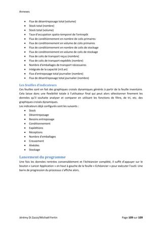 Annexes 
Jérémy Di Zazzo/Michaël Fertin    Page 109 sur 109  
• Flux de désentreposage total (volume) 
• Stock total (nombre) 
• Stock total (volume) 
• Taux d'occupation spatio‐temporel de l'entrepôt 
• Flux de conditionnement en nombre de colis primaires 
• Flux de conditionnement en volume de colis primaires 
• Flux de conditionnement en nombre de colis de stockage 
• Flux de conditionnement en volume de colis de stockage 
• Flux de colis de transport reçus (nombre) 
• Flux de colis de transport expédiés (nombre) 
• Nombre d'emballages de transport nécessaires 
• Intégrale de la capacité (m3.an) 
• Flux d'entreposage total journalier (nombre) 
• Flux de désentreposage total journalier (nombre) 
Les feuilles d’indicateurs 
Ces feuilles sont en fait des graphiques croisés dynamiques générés à partir de la feuille inventaire. 
Cela  laisse  donc  une  flexibilité  totale  à  l’utilisateur  final  qui  peut  alors  sélectionner  finement  les 
données  qu’il  souhaite  analyser  et  comparer  en  utilisant  les  fonctions  de  filtre,  de  tri,  etc.  des 
graphiques croisés dynamiques. 
Les indicateurs déjà configurés sont les suivants :  
• Stock 
• Désentreposage 
• Besoins entreposage 
• Conditionnement 
• Expéditions 
• Réceptions 
• Nombre d’emballages 
• Creusement 
• Alvéoles 
• Stockage 
Lancement du programme 
Une fois les données rentrées convenablement et l’échéancier complété, il suffit d’appuyer sur le 
bouton « Lancer Application » en haut à gauche de la feuille « Echéancier » pour exécuter l’outil. Une 
barre de progression du processus s’affiche alors. 
 
 