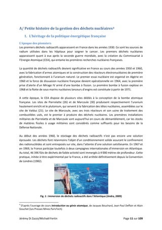  
A/ Petite histoire de la gestion des déchets nucléaires4 
1. L’héritage de la politique énergétique française 
L’époque des pionniers 
Les premiers déchets radioactifs apparaissent en France dans les années 1930. Ce sont les sources de 
radium  utilisées  dans  les  hôpitaux  pour  soigner  le  cancer.  Les  premiers  déchets  nucléaires 
apparaissent  quant  à  eux  après  la  seconde  guerre  mondiale,  avec  la  création  du  Commissariat  à 
l’Energie Atomique (CEA), qui entame les premières recherches nucléaires françaises. 
 
La quantité de déchets radioactifs devient significative en France au cours des années 1950 et 1960, 
avec la fabrication d’armes atomiques et la construction des réacteurs électronucléaires de première 
génération, fonctionnant à l’uranium naturel. Le premier essai nucléaire est organisé en Algérie en 
1960 et la force de dissuasion nucléaire française devient opérationnelle en 1964, avec la première 
prise d’alerte d’un Mirage IV armé d’une bombe à fission. La première bombe à fusion explose en 
1968 et la flotte de sous‐marins nucléaires lanceurs d’engins est constituée à partir de 1971.  
 
A  cette  époque,  le  CEA  dispose  de  plusieurs  sites  dédiés  à  la  conception  de  la  bombe  atomique 
française.  Les  sites  de  Pierrelatte  (26)  et  de  Marcoule  (30)  produisent  respectivement  l’uranium 
hautement enrichi et le plutonium, qui servent à la fabrication des têtes nucléaires, assemblées sur le 
site  de  Valduc  (21).  Le  site  de  Marcoule,  avec  ses  trois  réacteurs  et  son  usine  de  traitement  des 
combustibles  usés,  est  le  premier  à  produire  des  déchets  nucléaires.  Les  premières  installations 
militaires de Pierrelatte et de Marcoule sont aujourd’hui en cours de démantèlement, car les stocks 
de  matières  fissiles  à  usage  militaires  sont  considérés  comme  suffisants  pour  les  besoins  de  la 
Défense Nationale. 
 
Au  début  des  années  1960,  le  stockage  des  déchets  radioactifs  n’est  pas  encore  une  solution 
éprouvée. Les déchets font néanmoins l’objet d’un conditionnement solide assurant le confinement 
des radionucléides et sont entreposés sur site, dans l’attente d’une solution satisfaisante. En 1967 et 
en 1969, la France participe toutefois à deux campagnes internationales d’immersion en Atlantique. 
Au total, 46 396 fûts de déchets de faible activité sont immergés à 4 000 mètres de profondeur. Cette 
pratique, initiée à titre expérimental par la France, a été arrêtée définitivement depuis la Convention 
de Londres (1982). 
 
Fig. 1 : Immersion de déchets radioactifs dans l’Atlantique (Andra, 2009) 
                                                            
4
 D’après l’ouvrage de cours Introduction au génie atomique, de Jacques Bouchard, Jean‐Paul Deffain et Alain 
Gouchet (Les Presses Mines ParisTech) 
Jérémy Di Zazzo/Michaël Fertin    Page 11 sur 109 
 