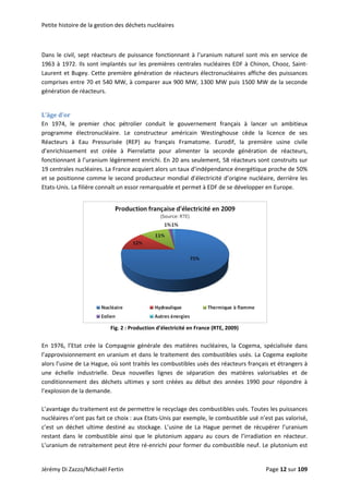Petite histoire de la gestion des déchets nucléaires 
 
Dans le civil, sept réacteurs de puissance fonctionnant à l’uranium naturel sont mis en service de 
1963 à 1972. Ils sont implantés sur les premières centrales nucléaires EDF à Chinon, Chooz, Saint‐
Laurent et Bugey. Cette première génération de réacteurs électronucléaires affiche des puissances 
comprises entre 70 et 540 MW, à comparer aux 900 MW, 1300 MW puis 1500 MW de la seconde 
génération de réacteurs. 
 
L’âge d’or 
En  1974,  le  premier  choc  pétrolier  conduit  le  gouvernement  français  à  lancer  un  ambitieux 
programme  électronucléaire.  Le  constructeur  américain  Westinghouse  cède  la  licence  de  ses 
Réacteurs  à  Eau  Pressurisée  (REP)  au  français  Framatome.  Eurodif,  la  première  usine  civile 
d’enrichissement  est  créée  à  Pierrelatte  pour  alimenter  la  seconde  génération  de  réacteurs, 
fonctionnant à l’uranium légèrement enrichi. En 20 ans seulement, 58 réacteurs sont construits sur 
19 centrales nucléaires. La France acquiert alors un taux d’indépendance énergétique proche de 50% 
et se positionne comme le second producteur mondial d’électricité d’origine nucléaire, derrière les 
Etats‐Unis. La filière connaît un essor remarquable et permet à EDF de se développer en Europe. 
 
 
Fig. 2 : Production d’électricité en France (RTE, 2009) 
 
En  1976,  l’Etat  crée  la  Compagnie  générale  des  matières  nucléaires,  la  Cogema,  spécialisée  dans 
l’approvisionnement en uranium et dans le traitement des combustibles usés. La Cogema exploite 
alors l’usine de La Hague, où sont traités les combustibles usés des réacteurs français et étrangers à 
une  échelle  industrielle.  Deux  nouvelles  lignes  de  séparation  des  matières  valorisables  et  de 
conditionnement  des  déchets  ultimes  y  sont  créées  au  début  des  années  1990  pour  répondre  à 
l’explosion de la demande.  
 
L’avantage du traitement est de permettre le recyclage des combustibles usés. Toutes les puissances 
nucléaires n’ont pas fait ce choix : aux Etats‐Unis par exemple, le combustible usé n’est pas valorisé, 
c’est  un  déchet  ultime  destiné  au  stockage.  L’usine  de  La  Hague  permet  de  récupérer  l’uranium 
restant  dans  le  combustible  ainsi  que  le  plutonium  apparu  au  cours  de  l’irradiation  en  réacteur. 
L’uranium de retraitement peut être ré‐enrichi pour former du combustible neuf. Le plutonium est 
Jérémy Di Zazzo/Michaël Fertin    Page 12 sur 109  
 