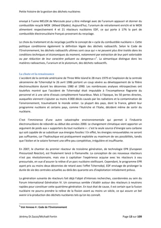 Petite histoire de la gestion des déchets nucléaires 
envoyé à l’usine MELOX de Marcoule pour y être mélangé avec de l’uranium appauvri et donner du 
combustible recyclé MOX  (Mixed OXydes). Aujourd’hui, l’uranium de retraitement enrichi et le MOX 
alimentent  respectivement  4  et  21  réacteurs  nucléaires  EDF,  ce  qui  porte  à  17%  la  part  de 
combustible électronucléaire français provenant du recyclage. 
 
Le choix du traitement et du recyclage justifie le concept de « cycle du combustible nucléaire ». Cette 
politique  conditionne  également  la  définition  légale  des  déchets  radioactifs.  Selon  le  Code  de 
l’Environnement, les déchets radioactifs ultimes sont ceux qui « ne peuvent plus être traités dans les 
conditions techniques et économiques du moment, notamment par extraction de leur part valorisable 
ou  par  réduction  de  leur  caractère  polluant  ou  dangereux »5
.  La  sémantique  distingue  donc  les 
matières radioactives, l’uranium et le plutonium, des déchets radioactifs. 
 
La chute et la renaissance 
L’accident de la centrale américaine de Three Mile Island le 28 mars 1979 et l’explosion de la centrale 
ukrainienne de Tchernobyl le 26 avril 1986 portent un coup sévère au développement de la filière 
électronucléaire  durant  les  décennies  1980  et  1990.  Les  nombreuses  analyses  rétrospectives  ont 
toutefois  montré  que  l’accident  de  Tchernobyl  était  imputable  à  l’incompétence  flagrante  du 
personnel et à une série d’essais complètement hasardeux. Mais à l’époque, les 50 pertes directes, 
auxquelles viennent s’ajouter au moins 4 000 décès causés par les radiations et la contamination de 
l’environnement,  traumatisent  le  monde  entier.  La  plupart  des  pays,  dont  la  France,  gèlent  leur 
programme  nucléaire  et  certains  pays,  comme  l’Autriche  et  l’Italie,  décident  même  de  sortir  du 
nucléaire. 
 
C’est  l’imminence  d’une  autre  catastrophe  environnementale  qui  permet  à  l’industrie 
électronucléaire de rebondir au début des années 2000. Le changement climatique vient apporter un 
argument de poids aux « supporters du tout nucléaire » : c’est la seule source d’énergie sans carbone 
qui soit capable de se substituer aux énergies fossiles ! En effet, les énergies renouvelables ne seront 
pas suffisantes, car l’hydraulique est pratiquement exploitée au maximum de ses possibilités, tandis 
que l’éolien et le solaire forment une offre peu compétitive, irrégulière et insuffisante. 
 
En  2007,  le  chantier  du  premier  réacteur  de  troisième  génération,  de  technologie  EPR  (European 
Pressurized Reactor), est finalement lancé à Flamanville. La conception de ces nouveaux réacteurs 
n’est  pas  révolutionnaire,  mais  vise  à  capitaliser  l’expérience  acquise  avec  les  réacteurs  à  eau 
pressurisée, en vue d’assurer la relève d’un parc nucléaire vieillissant. Cependant, le programme EPR 
ayant pris au moins deux décennies de retard avec l’effet Tchernobyl, EDF envisage de prolonger la 
durée de vie des centrales actuelles au‐delà des quarante ans d’exploitation initialement prévus. 
 
La génération suivante de réacteurs fait déjà l’objet d’intenses recherches, coordonnées au sein du 
Forum International Génération IV. Un consensus semble s’établir autour des réacteurs à neutrons 
rapides pour constituer cette quatrième génération. En tout état de cause, il est certain que la fusion 
nucléaire ne pourra prendre la relève de la fission avant au moins un siècle, ce qui assure un bel 
avenir à la production des déchets nucléaires tels qu’on les connaît. 
 
                                                            
5
 Voir Annexe 4 : Code de l’Environnement 
Jérémy Di Zazzo/Michaël Fertin    Page 13 sur 109  
 