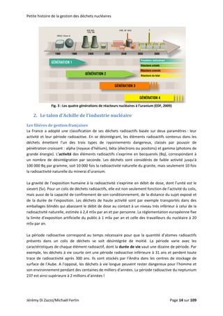Petite histoire de la gestion des déchets nucléaires 
 
Fig. 3 : Les quatre générations de réacteurs nucléaires à l’uranium (EDF, 2009) 
2. Le talon d’Achille de l’industrie nucléaire 
Les filières de gestion françaises 
La  France  a  adopté  une  classification  de  ses  déchets  radioactifs  basée  sur  deux  paramètres :  leur 
activité et leur période radioactive. En se désintégrant, les éléments radioactifs contenus dans les 
déchets  émettent  l’un  des  trois  types  de  rayonnements  dangereux,  classés  par  pouvoir  de 
pénétration croissant : alpha (noyaux d’hélium), béta (électrons ou positons) et gamma (photons de 
grande énergie). L’activité des éléments radioactifs s’exprime en becquerels (Bq), correspondant à 
un  nombre  de  désintégration  par  seconde.  Les  déchets  sont  considérés  de  faible  activité  jusqu’à 
100 000 Bq par gramme, soit 10 000 fois la radioactivité naturelle du granite, mais seulement 10 fois 
la radioactivité naturelle du minerai d’uranium. 
 
La gravité de l’exposition humaine à la radioactivité s’exprime en débit de dose, dont l’unité est le 
sievert (Sv). Pour un colis de déchets radioactifs, elle est non seulement fonction de l’activité du colis, 
mais aussi de la capacité de confinement de son conditionnement, de la distance du sujet exposé et 
de  la  durée  de  l’exposition.  Les  déchets  de  haute  activité  sont  par  exemple  transportés  dans  des 
emballages blindés qui abaissent le débit de dose au contact à un niveau très inférieur à celui de la 
radioactivité naturelle, estimée à 2,4 mSv par an et par personne. La réglementation européenne fixe 
la limite d’exposition artificielle du public à 1 mSv par an et celle des travailleurs du nucléaire à 20 
mSv par an. 
 
La période radioactive correspond au  temps  nécessaire pour que la quantité d’atomes radioactifs 
présents  dans  un  colis  de  déchets  se  soit  désintégrée  de  moitié.  La  période  varie  avec  les 
caractéristiques de chaque élément radioactif, dont la durée de vie vaut une dizaine de période. Par 
exemple, les déchets à vie courte ont une période radioactive inférieure à 31 ans et perdent toute 
trace  de  radioactivité  après  300  ans.  Ils  sont  stockés  par  l’Andra  dans  les  centres  de  stockage  de 
surface de l’Aube. A l’opposé, les déchets à vie longue peuvent rester dangereux pour l’homme et 
son environnement pendant des centaines de milliers d’années. La période radioactive du neptunium 
237 est ainsi supérieure à 2 millions d’années !  
 
Jérémy Di Zazzo/Michaël Fertin    Page 14 sur 109  
 