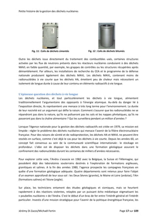 Petite histoire de la gestion des déchets nucléaires 
 
           
  Fig. 11 : Colis de déchets cimentés                Fig. 12 : Colis de déchets bitumés 
 
Outre  les  déchets  issus  directement  du  traitement  des  combustibles  usés,  certaines  structures 
activées par les flux de neutrons présents dans les réacteurs nucléaires conduisent à des déchets 
MAVL en faible quantité, par exemple, les grappes de contrôles ou les structures récupérées après 
démantèlement. Par ailleurs, les installations de recherche du CEA et le programme de la défense 
nationale  produisent  également  des  déchets  MAVL.  Les  déchets  MAVL,  contenant  moins  de 
radionucléides  à  vie  courte  que  les  déchets  HA,  émettent  peu  de  chaleur  mais  nécessitent  un 
isolement de longue durée à cause de leur contenu en éléments radioactifs à vie longue. 
 
L’épineuse question des déchets à vie longue 
Les  déchets  nucléaires,  et  tout  particulièrement  les  déchets  à  vie  longue,  alimentent 
traditionnellement  l’argumentaire  des  opposants  à  l’énergie  atomique.  Au‐delà  du  danger  lié  à 
l’exposition directe, ils représentent une menace à très long terme pour l’environnement. La durée 
de leur nocivité est un argument qui défie la raison. Comment s’assurer que les radionucléides ne se 
répandront pas dans la nature, qu’ils ne pollueront pas les sols et les nappes phréatiques, qu’ils ne 
passeront pas dans la chaîne alimentaire ? Qui les surveillera pendant un million d’années ?  
 
Lorsque l’Agence nationale pour la gestion des déchets radioactifs est créée en 1979, sa mission est 
limpide : régler le problème des déchets nucléaires qui menace l’avenir de la filière électronucléaire 
française. Pour des raisons de sûreté et de radioprotection, les déchets HA et MAVL ne peuvent être 
stockés en surface, comme c’est déjà le cas pour les déchets à vie courte. Depuis les années 60, un 
concept  fait  consensus  au  sein  de  la  communauté  scientifique  internationale :  le  stockage  en 
profondeur.  L’idée  est  de  disposer  les  déchets  dans  une  formation  géologique  assurant  le 
confinement des radionucléides durant les centaines de milliers d’années nécessaires.  
 
Pour  explorer  cette  voie,  l’Andra  s’associe  en  1982  avec  la  Belgique,  la  Suisse  et  l’Allemagne,  qui 
possèdent  déjà  des  laboratoires  souterrains  destinés  à  l’exploration  de  formations  argileuses,  
granitiques  et  salines.  A  la  fin  des  années  1980,  l’agence  prospecte  les  campagnes  françaises  en 
quête d’une formation géologique adéquate. Quatre départements sont retenus pour faire l’objet 
d’un examen approfondi de leur sous‐sol : les Deux Sèvres (granite), le Maine et Loire (ardoise), l’Ain 
(formations salines) et l’Aisne (argile).  
 
Sur  place,  les  techniciens  entament  des  études  géologiques  et  sismiques,  mais  se  heurtent 
rapidement  à  des  réactions  violentes,  relayées  par  un  puissant  écho  médiatique  stigmatisant  les 
« poubelles nucléaires » de l’Andra. C’est le début d’un bras de fer entre l’intérêt général et l’intérêt 
particulier. Investis d’une mission stratégique pour l’avenir de la politique énergétique française, les 
Jérémy Di Zazzo/Michaël Fertin    Page 17 sur 109  
 