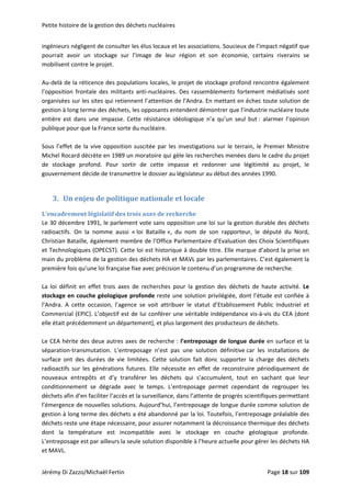 Petite histoire de la gestion des déchets nucléaires 
ingénieurs négligent de consulter les élus locaux et les associations. Soucieux de l’impact négatif que 
pourrait  avoir  un  stockage  sur  l’image  de  leur  région  et  son  économie,  certains  riverains  se 
mobilisent contre le projet.  
 
Au‐delà de la réticence des populations locales, le projet de stockage profond rencontre également 
l’opposition  frontale  des  militants  anti‐nucléaires.  Des  rassemblements  fortement  médiatisés  sont 
organisées sur les sites qui retiennent l’attention de l’Andra. En mettant en échec toute solution de 
gestion à long terme des déchets, les opposants entendent démontrer que l’industrie nucléaire toute 
entière  est  dans  une  impasse.  Cette  résistance  idéologique  n’a  qu’un  seul  but :  alarmer  l’opinion 
publique pour que la France sorte du nucléaire. 
 
Sous l’effet de la vive opposition suscitée par les investigations sur le terrain, le Premier Ministre 
Michel Rocard décrète en 1989 un moratoire qui gèle les recherches menées dans le cadre du projet 
de  stockage  profond.  Pour  sortir  de  cette  impasse  et  redonner  une  légitimité  au  projet,  le 
gouvernement décide de transmettre le dossier au législateur au début des années 1990. 
 
3. Un enjeu de politique nationale et locale 
L’encadrement législatif des trois axes de recherche 
Le 30 décembre 1991, le parlement vote sans opposition une loi sur la gestion durable des déchets 
radioactifs.  On  la  nomme  aussi  « loi  Bataille »,  du  nom  de  son  rapporteur,  le  député  du  Nord, 
Christian Bataille, également membre de l’Office Parlementaire d’Evaluation des Choix Scientifiques 
et Technologiques (OPECST). Cette loi est historique à double titre. Elle marque d’abord la prise en 
main du problème de la gestion des déchets HA et MAVL par les parlementaires. C’est également la 
première fois qu’une loi française fixe avec précision le contenu d’un programme de recherche. 
 
La  loi  définit  en  effet  trois  axes  de  recherches  pour  la  gestion  des  déchets  de  haute  activité.  Le 
stockage en couche géologique profonde reste une solution privilégiée, dont l’étude est confiée à 
l’Andra.  A  cette  occasion,  l’agence  se  voit  attribuer  le  statut  d’Etablissement  Public  Industriel  et 
Commercial (EPIC). L’objectif est de lui conférer une véritable indépendance vis‐à‐vis du CEA (dont 
elle était précédemment un département), et plus largement des producteurs de déchets. 
 
Le CEA hérite des deux autres axes de recherche : l’entreposage de longue durée en surface et la 
séparation‐transmutation.  L’entreposage  n’est  pas  une  solution  définitive car  les  installations  de 
surface  ont  des  durées  de  vie  limitées.  Cette  solution  fait  donc  supporter  la  charge  des  déchets 
radioactifs  sur  les  générations  futures.  Elle  nécessite  en  effet  de  reconstruire  périodiquement  de 
nouveaux  entrepôts  et  d’y  transférer  les  déchets  qui  s’accumulent,  tout  en  sachant  que  leur 
conditionnement  se  dégrade  avec  le  temps.  L’entreposage  permet  cependant  de  regrouper  les 
déchets afin d’en faciliter l’accès et la surveillance, dans l’attente de progrès scientifiques permettant 
l’émergence de nouvelles solutions. Aujourd’hui, l’entreposage de longue durée comme solution de 
gestion à long terme des déchets a été abandonné par la loi. Toutefois, l’entreposage préalable des 
déchets reste une étape nécessaire, pour assurer notamment la décroissance thermique des déchets 
dont  la  température  est  incompatible  avec  le  stockage  en  couche  géologique  profonde. 
L’entreposage est par ailleurs la seule solution disponible à l’heure actuelle pour gérer les déchets HA 
et MAVL.  
Jérémy Di Zazzo/Michaël Fertin    Page 18 sur 109  
 