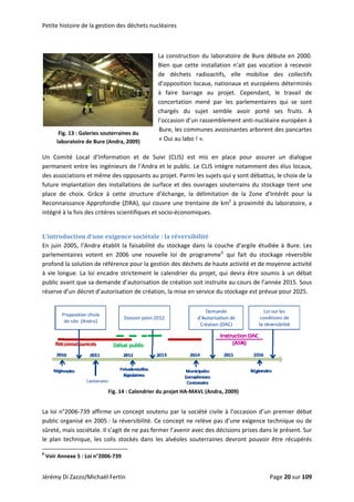 Petite hiistoire de la ggestion des ddéchets nuclléaires 
 
L
B
d
d
à
c
c
l’
B
«
La constructi
Bien  que  cet
de  déchets 
d’opposition 
à  faire  barr
concertation
chargés  du 
’occasion d’u
Bure, les com
« Oui au labo
ion du labor
tte  installati
radioactifs
locaux, nati
rage  au  pr
  mené  par 
sujet  sem
un rassembl
mmunes avo
o ! ».  
ratoire de B
on  n’ait  pas
s,  elle  mob
ionaux et eu
ojet.  Cepen
les  parleme
ble  avoir  p
ement anti‐n
oisinantes arb
ure débute 
s  vocation  à 
bilise  des 
uropéens dé
ndant,  le  tr
entaires  qui
porté  ses 
nucléaire eu
borent des p
en 2000. 
recevoir 
collectifs 
éterminés 
ravail  de 
  se  sont 
fruits.  A 
ropéen à 
pancartes 
Fig
lab
g. 13 : Galerie
boratoire de B
es souterraine
Bure (Andra, 2
es du 
2009) 
Un  Com
permane
des asso
future im
place  de
Reconna
intégré à
mité  Local  d
ent entre les
ociations et m
mplantation 
e  choix.  Grâ
aissance App
à la fois des c
d’Information
s ingénieurs 
même des op
des installa
âce  à  cette 
profondie (ZI
critères scien
n  et  de  Sui
de l’Andra e
pposants au 
tions de sur
structure  d
IRA), qui cou
ntifiques et s
ivi  (CLIS)  es
et le public. 
projet. Parm
rface et des 
’échange,  la
uvre une tre
socio‐économ
st  mis  en  p
Le CLIS intè
mi les sujets q
ouvrages so
a  délimitatio
entaine de k
miques.  
place  pour 
ègre notamm
qui y sont dé
outerrains d
on  de  la  Zo
m2
 à proxim
assurer  un 
ment des élu
ébattus, le ch
u stockage t
ne  d’Intérêt
mité du labor
dialogue 
us locaux, 
hoix de la 
tient une 
t  pour  la 
ratoire, a 
 
L’introdduction d’uune exigence sociétale  : la réversiibilité 
En juin 
parleme
profond 
à vie lon
public av
réserve d
2005, l’Andr
entaires  vote
la solution d
ngue. La loi 
vant que sa 
d’un décret d
ra établit la 
ent  en  2006
de référence
encadre str
demande d’a
d’autorisatio
faisabilité d
6  une  nouve
e pour la gest
ictement le 
autorisation 
on de créatio
du stockage 
elle  loi  de  p
tion des déc
calendrier d
de création 
on, la mise en
 
 
 
La loi n°
public o
sûreté, m
le  plan  t
               
6
 Voir An
Di Zazzo/Mic
°2006‐739 af
rganisé en 2
mais sociétal
technique,  l
                      
nexe 5 : Loi n
chaël Fertin 
ffirme un co
2005 : la réve
le. Il s’agit de
es  colis  stoc
                       
°2006‐739 
Fig. 14 : 
oncept soute
ersibilité. Ce
e ne pas ferm
ckés  dans  le
Calendrier du
enu par la so
e concept ne
mer l’avenir 
es  alvéoles  s
u projet HA‐M
dans la cou
programme6
hets de haut
du projet, qu
soit instruit
n service du 
che d’argile
qui  fait  du
te activité et
ui devra être
e au cours d
stockage est
 étudiée à  B
u  stockage  r
t de moyenn
e soumis à u
de l’année 20
t prévue pou
Bure. Les 
réversible 
e activité 
un débat 
015. Sous 
ur 2025.  
 
ociété civile 
e relève pas 
avec des déc
souterraines 
MAVL (Andra, 
à l’occasion
d’une exige
cisions prises
devront  po
2009) 
n d’un premi
nce techniq
s dans le pré
uvoir  être  r
ier débat 
ue ou de 
ésent. Sur 
écupérés 
Jérémy D Page 200 sur 109  
 