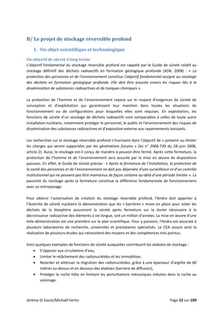 
B/ Le projet de stockage réversible profond 
1. Un objet scientifique et technologique 
Un objectif de sûreté à long terme 
L'objectif fondamental du stockage réversible profond est rappelé par le Guide de sûreté relatif au 
stockage  définitif  des  déchets  radioactifs  en  formation  géologique  profonde  (ASN,  2008)  :  «  La 
protection des personnes et de l'environnement constitue l'objectif fondamental assigné au stockage 
des  déchets  en  formation  géologique  profonde.  Elle  doit  être  assurée  envers  les  risques  liés  à  la 
dissémination de substances radioactives et de toxiques chimiques ». 
 
La  protection  de  l’homme  et  de  l’environnement  repose  sur  le  respect  d’exigences  de  sûreté  de 
conception  et  d’exploitation  qui  garantissent  leur  maintien  dans  toutes  les  situations  de 
fonctionnement  ou  de  configurations  pour  lesquelles  elles  sont  requises.  En  exploitation,  les 
fonctions de sûreté d’un stockage de déchets radioactifs sont comparables à celles de toute autre 
installation nucléaire, notamment protéger le personnel, le public et l’environnement des risques de 
dissémination des substances radioactives et d’exposition externe aux rayonnements ionisants. 
 
Les recherches sur le stockage réversible profond s’inscrivent dans l’objectif de « prévenir ou limiter 
les  charges  qui  seront  supportées  par  les  générations  futures  »  (loi  n°  2006‐739  du  28  juin  2008, 
article 2). Aussi, le stockage est‐il conçu de manière à pouvoir être fermé. Après cette fermeture, la 
protection  de  l’homme  et  de  l’environnement  sera  assurée  par  la  mise  en  œuvre  de  dispositions 
passives. En effet, le Guide de sûreté précise : « Après la fermeture de l’installation, la protection de 
la santé des personnes et de l’environnement ne doit pas dépendre d’une surveillance et d’un contrôle 
institutionnel qui ne peuvent pas être maintenus de façon certaine au‐delà d’une période limitée ». La 
passivité du stockage après la fermeture constitue la différence fondamentale de fonctionnement 
avec un entreposage. 
 
Pour  obtenir  l’autorisation  de  création  du  stockage  réversible  profond,  l’Andra  doit  apporter  à 
l’Autorité de sûreté nucléaire la démonstration que les « barrières » mises en place pour isoler les 
déchets  de  la  biosphère  assureront  la  sûreté  après  fermeture  sur  la  durée  nécessaire  à  la 
décroissance radioactive des éléments à vie longue, soit un million d’années. La mise en œuvre d’une 
telle démonstration est une première sur le plan scientifique. Pour y parvenir, l’Andra est associée à 
plusieurs  laboratoires  de  recherche,  universités  et  prestataires  spécialisés.  Le  CEA  assure  ainsi  la 
réalisation de plusieurs études qui nécessitent des moyens et des compétences très pointus. 
 
Voici quelques exemples de fonctions de sûreté auxquelles contribuent les alvéoles de stockage : 
• S’opposer aux circulations d’eau, 
• Limiter le relâchement des radionucléides et les immobiliser, 
• Retarder et atténuer la migration des radionucléides, grâce à une épaisseur d’argilite de 60 
mètres au‐dessus et en dessous des alvéoles (barrière de diffusion), 
• Protéger la roche hôte en limitant les perturbations mécaniques induites dans la roche au 
voisinage. 
 
Jérémy Di Zazzo/Michaël Fertin    Page 22 sur 109 
 