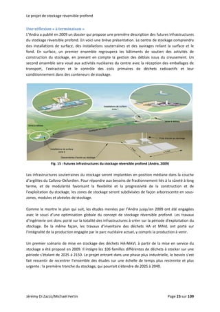 Le projet de stockage réversible profond 
Une réflexion « à terminaison » 
L’Andra a publié en 2009 un dossier qui propose une première description des futures infrastructures 
du stockage réversible profond. En voici une brève présentation. Le centre de stockage comprendra 
des  installations  de  surface,  des  installations  souterraines  et  des  ouvrages  reliant  la  surface  et  le 
fond.  En  surface,  un  premier  ensemble  regroupera  les  bâtiments  de  soutien  des  activités  de 
construction  du  stockage,  en  prenant  en  compte  la  gestion  des  déblais  issus  du  creusement.  Un 
second ensemble sera voué aux activités nucléaires du centre avec la réception des emballages de 
transport,  l’extraction  et  le  contrôle  des  colis  primaires  de  déchets  radioactifs  et  leur 
conditionnement dans des conteneurs de stockage. 
 
 
Fig. 15 : Futures infrastructures du stockage réversible profond (Andra, 2009) 
 
Les infrastructures souterraines du stockage seront implantées en position médiane dans la couche 
d’argilites du Callovo‐Oxfordien. Pour répondre aux besoins de fractionnement liés à la sûreté à long 
terme,  et  de  modularité  favorisant  la  flexibilité  et  la  progressivité  de  la  construction  et  de 
l’exploitation du stockage, les zones de stockage seront subdivisées de façon arborescente en sous‐
zones, modules et alvéoles de stockage.  
 
Comme le montre le plan qui suit, les études menées par l’Andra jusqu’en 2009 ont été engagées 
avec  le  souci  d’une  optimisation  globale  du  concept  de  stockage  réversible  profond.  Les  travaux 
d’ingénierie ont donc porté sur la totalité des infrastructures à créer sur la période d’exploitation du 
stockage.  De  la  même  façon,  les  travaux  d’inventaire  des  déchets  HA  et  MAVL  ont  porté  sur 
l’intégralité de la production engagée par le parc nucléaire actuel, y compris la production à venir. 
 
Un premier scénario de mise en stockage des déchets HA‐MAVL à partir de la mise en service du 
stockage a été proposé en 2009. Il intègre les 106 familles différentes de déchets à stocker sur une 
période s’étalant de 2025 à 2150. Le projet entrant dans une phase plus industrielle, le besoin s’est 
fait ressentir de recentrer l’ensemble des études sur une échelle de temps plus restreinte et plus 
urgente : la première tranche du stockage, qui pourrait s’étendre de 2025 à 2040. 
 
Jérémy Di Zazzo/Michaël Fertin    Page 23 sur 109  
 