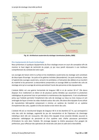 Le projet de stockage réversible profond 
 
Fig. 16 : Architecture souterraine du stockage à terminaison (Andra, 2009) 
 
Des équipements de haute technologie 
Nous présentons ici quelques équipements du futur stockage encore en cours de conception afin de 
montrer  le  haut  degré  de  technicité  du  projet,  ce  qui  nous  paraît  nécessaire  à  une  meilleure 
compréhension du contexte de notre sujet.  
 
Les ouvrages de liaison entre la surface et les installations souterraines du stockage sont constitués 
de deux types d’ouvrage : les puits et les galeries inclinées (descenderies). Les puits verticaux, situés 
à l’aplomb des ouvrages souterrains, servent à la ventilation, à l’extraction des déblais et au transfert 
du matériel et du personnel. La descenderie comprendra un ouvrage dédié au transfert des colis de 
stockage ainsi qu’un ouvrage de service permettant l’accès des personnes et des équipements.  
 
L’alvéole  MAVL  est  une  galerie  horizontale  de  longueur  400  m  et  de  section  50  m2
.  Elle  devra 
disposer  d’un  revêtement  en  béton  et  de  plusieurs  portes  blindées  qui  assureront  la  protection 
radiologique du personnel tout en permettant la maintenance des équipements. Il est actuellement 
prévu que l’alvéole permette l’empilement des colis de stockage sur deux ou trois niveaux et soit 
aménagée de façon à limiter les vides résiduels autour des colis. Elle devra être équipée d’une cellule 
de  manutention  télé‐opérée  comprenant  à  minima  un  système  de  transfert  et  un  système 
d’empilement des colis, capable à la fois de stocker et de retirer des colis. 
 
L’alvéole HA est un microtunnel borgne de longueur 40 m et de diamètre 0,7 m, qui correspond à 
celui  des  colis  de  stockage,  augmenté  du  jeu  de  manutention  et  de  l’épaisseur  du  chemisage 
métallique  dont  elle  est  recouverte.  Elle  devra  être  équipée  d’une  enceinte  blindée  assurant  la 
protection  radiologique  du  personnel  et  d’un  système  avec  chaîne  pousseuse  permettant 
d’introduire  les  colis  dans  l’alvéole.  On  envisage  équiper  la  chaîne  pousseuse  d’un  grappin  de 
préhension, pour effectuer des opérations de retrait des colis dans le cadre de la réversibilité. 
 
Jérémy Di Zazzo/Michaël Fertin    Page 24 sur 109  
 