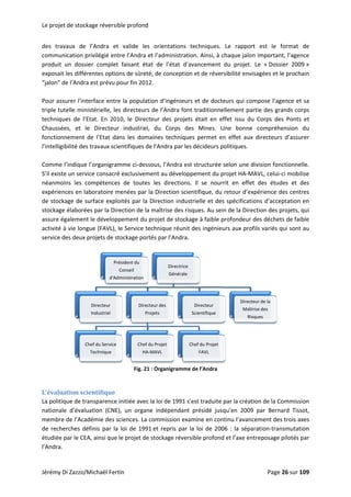 Le projett de stockage réversible profond 
des  trav
commun
produit 
exposait
“jalon” d
vaux  de  l’A
nication priv
un  dossier 
t les différen
de l’Andra es
Andra  et  va
ilégié entre 
complet  fa
tes options 
st prévu pou
alide  les  or
l’Andra et l’a
isant  état  d
de sûreté, d
r fin 2012. 
rientations 
administrati
de  l’état  d’a
e conception
techniques.
on. Ainsi, à c
avancement 
n et de réver
Le  rapport
chaque jalon
du  projet. 
rsibilité envis
t  est  le  fo
n important,
Le  « Dossie
sagées et le 
ormat  de 
 l’agence 
er  2009 » 
prochain 
 
Pour ass
triple tu
techniqu
Chaussé
fonction
l’intelligi
surer l’interf
telle ministé
ues  de  l’Etat
es,  et  le  D
nement  de 
ibilité des tra
face entre la
érielle, les di
t.  En  2010, 
Directeur  in
l’Etat  dans 
avaux scient
a population 
irecteurs de 
le  Directeur
ndustriel,  du
les  domaine
ifiques de l’A
d’ingénieur
l’Andra fon
r  des  projet
u  Corps  de
es  technique
Andra par les
s et de doct
t traditionne
s  était  en  e
es  Mines.  U
es  permet  e
s décideurs p
teurs qui com
ellement par
effet  issu  du
Une  bonne 
en  effet  aux 
politiques. 
mpose l’agen
rtie des gran
u  Corps  des 
compréhen
directeurs  d
nce et sa 
nds corps 
Ponts  et 
nsion  du 
d’assurer 
 
Comme 
S’il exist
néanmo
expérien
de stock
stockage
assure é
activité à
service d
 
 
L’évalua
La politiq
national
membre
de reche
étudiée 
l’Andra. 
Di Zazzo/Mic
l’indique l’o
e un service 
ins  les  com
nces en labo
kage de surf
e élaborées p
également le 
à vie longue
des deux pro
rganigramm
consacré ex
mpétences  d
ratoire men
ace exploité
par la Direct
 développem
e (FAVL), le S
ojets de stock
ation scien
que de trans
e  d’évaluati
e de l’Académ
erches défin
par le CEA, a
 
Di
In
Chef 
Te
chaël Fertin 
ntifique 
sparence init
ion  (CNE),  u
mie des scien
nis  par  la loi
ainsi que le p
Préside
Con
d'Admin
recteur
dustriel
du Service
chnique
me ci‐dessous
xclusivement
e  toutes  les
ées par la D
és par la Dire
ion de la ma
ment du proj
Service techn
kage portés p
Fig. 21 : Or
tiée avec la lo
un  organe  in
nces. La com
 de 1991 et 
projet de sto
ent du
seil 
istration
Directeur 
Projets
Chef du Pr
HA‐MAV
s, l’Andra est
t au dévelop
s  directions
Direction scie
ection indus
aîtrise des ris
jet de stocka
nique réunit 
par l’Andra.
t structurée 
pement du p
.  Il  se  nour
entifique, du
trielle et de
sques. Au se
age à faible p
des ingénie
selon une d
projet HA‐M
rrit  en  effet
 retour d’ex
s spécificatio
in de la Dire
profondeur d
urs aux prof
division fonct
AVL, celui‐ci
t  des  étude
périence de
ons d’accept
ction des pro
des déchets 
fils variés qu
tionnelle. 
 mobilise 
s  et  des 
s centres 
tation en 
ojets, qui 
de faible 
ui sont au 
rganigramme
oi de 1991 s’
ndépendant
mmission exa
repris par l
ockage révers
Directrice
Générale
des
s
rojet 
VL
C
e de l’Andra 
’est traduite 
présidé  jus
amine en con
la loi de 200
sible profond
Chef du Projet
FAVL
Directeur
Scientifique
par la créati
squ’en  2009 
ntinu l’avanc
06 : la sépa
d et l’axe ent
Directe
Maîtr
Risq
eur de la
rise des
ques
 
ion de la Com
par  Bernar
cement des t
ration‐trans
treposage pi
mmission 
rd  Tissot, 
trois axes 
mutation 
ilotés par 
Jérémy D Page 266 sur 109  
 