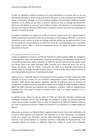 Le projet de stockage réversible profond 
 
La  CNE  est  composée  d’experts  reconnus  sur  le  plan  international  et  nommés  pour  six  ans  par 
l’Assemblée Nationale, le Sénat et le gouvernement. Elle passe au crible les dossiers de l’Andra dont 
elle est un évaluateur privilégié. Au cours d’auditions publiques, elle interroge les différentes parties 
prenantes sur les thèmes de son choix. Le premier scénario de mise en stockage des déchets HA‐
MAVL qui a été élaboré au cours de l’année 2009 par l’Andra a été présenté à la commission par le 
Directeur des Projets en décembre 2009, devant un auditoire incluant notamment les producteurs de 
déchets et l’autorité de sûreté. 
 
Un rapport synthétisant les travaux  de la CNE est transmis  chaque année  par le gouvernement à 
l’Office parlementaire d’évaluation des choix scientifiques et technologiques (OPECST), ce qui assure 
notamment le suivi continu du projet de stockage réversible profond par les parlementaires. En sus 
de l’évaluation des travaux effectués, la commission émet des recommandations pour la poursuite 
des  études  à  mener.  Dans  un  souci  de  transparence  vis‐à‐vis  du  public,  ce  rapport  annuel  est 
disponible sur internet. 
 
Le contrôle de l’Autorité de sûreté 
L’Andra est également soumise au contrôle de l’Autorité de sûreté nucléaire (ASN). Ses installations 
de stockage dans l’Aube sont régulièrement inspectées, de même que son laboratoire souterrain, qui 
n’accueille pourtant aucun déchet radioactif, car l’ASN suit de près l’avancement des projets menés 
par  l’Andra.  Grâce  à  son  appui  technique  l’IRSN,  l’autorité  est  en  mesure  de  fournir  des  avis  sur 
chacun  des  dossiers  émis  par  l’Andra.  L’instruction  par  l’ASN  de  la  Demande  d’autorisation  de 
création (DAC) du stockage réversible profond, prévue à l’horizon 2015, sera un élément‐clef et un 
jalon indispensable du processus d’autorisation du projet.  
 
Créée par la loi n° 2006‐686 relative à la transparence et à la sécurité en matière nucléaire (loi TSN), 
l’Autorité  de  sûreté  nucléaire  est  une  institution  indépendante.  Comme  l’Autorité  des  marchés 
financiers,  l’ASN  dispose  des  pouvoirs  législatifs,  exécutifs  et  judiciaires  dans  son  domaine  de 
compétence. Les règlements et les prescriptions établies par le Collège de l’ASN et publiés au Bulletin 
Officiel de l’ASN s’imposent aux exploitants des installations nucléaires. L’ASN est obligatoirement 
consultée  pour  tout  projet  de  décret  ministériel  ayant  trait  à  la  sûreté  nucléaire  ou  à  la 
radioprotection.  
 
Le contrôle est par ailleurs le cœur de métier  de l’ASN, qui réalise des inspections régulières des 
installations nucléaires, dans le souci de protéger les travailleurs, le public, et l’environnement des 
risques liés aux activités nucléaires. Dans ce cadre, les inspecteurs de l’ASN sont habilités à effectuer 
des mises en demeures ou encore à infliger des amendes en cas d’infraction à la réglementation en 
vigueur. 
 
Néanmoins, la sûreté est un élément délicat à apprécier dans le cadre d’une étude multicritères. On 
ne peut en effet rapporter sans équivoque une évaluation sur un plan économique. Les études de 
sûreté  sont  menées  pour  démontrer  que  des  objets  techniques  assurent  la  radioprotection  de 
l’homme  et  de  l’environnement  en  conditions  normales  et  dégradées  de  fonctionnement.  Il  est 
cependant  difficile  de  formuler  un  indicateur  fiable  pour  évaluer  la  sûreté  d’une  installation 
Jérémy Di Zazzo/Michaël Fertin    Page 27 sur 109  
 