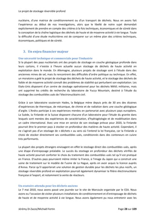 Le projet de stockage réversible profond 
nucléaire,  d’une  matrice  de  conditionnement  ou  d’un  transport  de  déchets.  Nous  en  avons  fait 
l’expérience  au  début  de  nos  investigations,  alors  que  le  libellé  de  notre  sujet  demandait 
explicitement de prendre en compte des critères à la fois techniques, économiques et de sûreté dans 
la conception de la chaîne logistique des déchets de haute et de moyenne activité à vie longue. Toute 
la difficulté d’une étude multicritères est de comparer sur un même plan des critères techniques, 
économiques, politiques et de sûreté. 
 
3. Un enjeu financier majeur 
Une nécessité technique et commerciale pour l’industrie 
Si la plupart des pays nucléarisés ont des projets de stockage en couche géologique profonde dans 
leurs  cartons,  il  n’existe  à  l’heure  actuelle  aucun  stockage  de  déchets  de  haute  activité  en 
exploitation  dans  le  monde.  En  Allemagne,  plusieurs  projets  de  stockage  sont  à  l’étude  dans  des 
anciennes mines de sel, mais ils rencontrent des difficultés d’ordre politique ou technique. En effet, 
un moratoire a gelé le projet de stockage des déchets de haute activité, et le stockage des déchets de 
faible et de moyenne activité connaît des problèmes de stabilité qui perturbent son exploitation. Les 
Etats‐Unis disposent d’un centre de stockage opérationnel pour les déchets MAVL militaires, mais 
ont  supprimé  les  crédits  de  recherche  du  laboratoire  de  Yucca  Mountain,  destiné  à  l’étude  du 
stockage des combustibles usés de l’électronucléaire civil.  
 
Grâce  à  son  laboratoire  souterrain  Hades,  la  Belgique  mène  depuis  près  de  30  ans  des  dizaines 
d’expériences de thermique, de mécanique, de chimie et de radiation dans une couche géologique 
d’argile. L’Andra participe à ces expériences menées en partenariat avec plusieurs pays européens. 
La Suède, la Finlande et la Suisse disposent chacune d’un laboratoire pour l’étude du granite dans 
lesquels sont menées des expériences de caractérisation, d’hydrogéologie et de modélisation dans 
un  cadre  international.  Avec  une  mise  en  service  de  son  stockage  prévue  pour  2020,  la  Finlande 
pourrait être le premier pays à stocker en profondeur des matières de haute activité. Cependant, il 
ne s’agirait pas d’un stockage de « déchets » au sens où l’entend la loi française, car la Finlande a 
choisi de stocker directement ses combustibles usés, conditionnés dans des conteneurs en cuivre 
très performants. 
 
La plupart des projets étrangers envisagent en effet le stockage direct des combustibles usés, après 
une  étape  d’entreposage  préalable.  Le  succès  du  stockage  en  profondeur  des  déchets  vitrifiés  de 
haute activité pourrait conforter le choix du traitement des combustibles usés tel qu’il est pratiqué 
en France. D’autres pays pourraient même imiter la France, à l’image du Japon qui a construit une 
usine de traitement sur le modèle de l’usine de La Hague, après en avoir acquis la licence auprès 
d’Areva. Parce qu’il apporterait une solution de gestion durable pour les déchets les plus nocifs, un 
stockage réversible profond en exploitation pourrait également dynamiser la filière électronucléaire 
française à l’export, et notamment la vente de réacteurs. 
 
Un exutoire attendu pour les déchets anciens 
Le 7 mai 2010, nous avons passé une journée sur le site de Marcoule organisée par le CEA. Nous 
avons eu l’occasion de visiter plusieurs installations de conditionnement et d’entreposage de déchets 
de haute et de moyenne activité à vie longue. Nous avons également pu nous entretenir avec les 
Jérémy Di Zazzo/Michaël Fertin    Page 28 sur 109  
 
