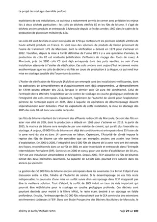 Le projet de stockage réversible profond 
exploitants de ces installations, ce qui nous a notamment permis de cerner avec précision les enjeux 
liés à deux déchets particuliers : les colis de déchets vitrifiés C0 et les fûts de bitume. Il s’agit de 
déchets anciens produits et entreposés à Marcoule depuis la fin des années 1960 dans le cadre de la 
production de plutonium militaire du CEA. 
 
Les colis C0 sont des fûts en acier inoxydable de 175l qui contiennent les premiers déchets vitrifiés de 
haute activité produits en France. Ils sont issus des solutions de produits de fission provenant de 
l’usine  de  traitement  UP1  de  Marcoule,  dont  la  vitrification  a  débuté  en  1978  pour  s’achever  en 
2012. Toutefois, depuis la mise à l’arrêt définitive de l’usine UP1 il y a une quinzaine d’années, la 
production  de  colis  C0  est  résiduelle  (vitrification  d’effluents  de  rinçage  des  fonds  de  cuve).  A 
Marcoule,  près  de  3200  colis  C0  sont  déjà  entreposés  dans  des  puits  ventilés,  au  sein  d’une 
installation attenante à l’atelier de vitrification. Ces colis anciens sont aujourd’hui nettement moins 
exothermiques que les colis de déchets vitrifiés en cours de production à La Hague, ce qui rend leur 
mise en stockage possible dès l’ouverture du centre. 
 
L’Atelier de vitrification de Marcoule (AVM) et son entrepôt sont des installations vieillissantes, dont 
les opérations de démantèlement et d’assainissement sont déjà programmées. Le démantèlement 
de  l’AVM  pourra  débuter  dès  2012,  lorsque  le  dernier  colis  C0  aura  été  conditionné.  Celui  de 
l’entrepôt devra attendre l’expédition vers le centre de stockage en couche géologique profonde de 
l’intégralité des colis entreposés. Cependant, l’agrément de l’Autorité de sûreté pour l’exploitation 
pérenne  de  l’entrepôt  expire  en  2025,  date  à  laquelle  les  opérations  de  désentreposage  doivent 
impérativement avoir débutées. Pour les exploitants de cette installation, la mise en stockage dès 
2025 des colis C0 est donc une réelle nécessité. 
 
Les fûts de bitume résultent du traitement des effluents radioactifs de Marcoule. Ce sont des fûts en 
acier non allié de 200L dont la production a débuté en 1966 pour s’achever en 2013. A partir de 
2015, la matrice de bitume sera remplacée par une matrice de ciment, qui paraît plus favorable au 
stockage. A ce jour, 60 000 fûts de bitume ont déjà été conditionnés et entreposés dans 35 fosses de 
la  zone  nord  du  site  et  dans  14  casemates  en  béton.  Cependant,  l’Autorité  de  sûreté  impose  la 
reprise  des  fûts  de  bitume  car  elle  considère  que  ces  entrepôts  anciens  ont  atteint  leur  limite 
d’exploitation. De 2000 à 2006, l’intégralité des 6 000 fûts de bitume de la zone nord ont été extraits 
des fosses, reconditionnés dans un surfût de 380L en acier inoxydable et entreposés dans l’Entrepôt 
Intermédiaire Polyvalent (EIP). Construit en 2000 et conçu pour une durée d’exploitation de 50 ans, 
l’EIP est une installation ultramoderne et téléopérée. Depuis 2007, l’EIP accueille les fûts de bitumes 
extrait  des  deux  premières  casemates.  Sa  capacité  de  12 000  colis  pourrait  être  saturée  dans  les 
années qui viennent. 
 
La gestion des 50 000 fûts de bitume encore entreposés dans les casemates 3 à 14 fait l’objet d’une 
discussion  entre  le  CEA,  l’Andra  et  l’Autorité  de  sûreté.  Si  le  désentreposage  de  ces  fûts  reste 
indispensable, la poursuite d’une mise en surfût suivie d’un entreposage dans l’EIP n’apparaît pas 
être  la  meilleure  solution.  Tout  d’abord,  le  surfût  de  380l  induit  un  taux  de  vide  important  qui 
pourrait  être  rédhibitoire  pour  le  stockage  en  couche  géologique  profonde.  Ces  déchets  sont 
pourtant  destinés  pour  moitié  à  la  filière  MAVL,  le  reste  étant  destiné  à  un  stockage  en  faible 
profondeur. Ensuite, l’entreposage des 50 000 fûts nécessiterait que le CEA construise des extensions 
extrêmement coûteuses à l’EIP. Dans son Etude Prospective des Déchets Nucléaires de Marcoule, le 
Jérémy Di Zazzo/Michaël Fertin    Page 29 sur 109  
 