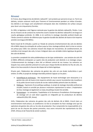  
Résumé 
En France, deux kilogrammes de déchets radioactifs1
 sont produits par personne et par an. Parmi ces 
déchets, certains resteront nocifs pour l’homme et l’environnement pendant un million d’années. 
Ces  déchets  à  vie  longue  sont  actuellement  entreposés  dans  des  installations  de  surface  conçues 
pour durer une cinquantaine d’années.  
En 1991, le législateur créé l’Agence nationale pour la gestion des déchets radioactifs, l’Andra. L’une 
de ses missions est de conduire les recherches visant à stocker les déchets radioactifs à vie longue en 
couche  géologique  profonde.  En  2006,  la  loi  confirme  le  stockage  réversible  profond  étudié  par 
l’Andra comme la solution de référence pour la gestion durable des déchets de haute et de moyenne 
activité à vie longue (HA‐MAVL). 
Notre travail de fin d’études a porté sur l’étude de scénarios d’acheminement des colis de déchets 
HA et MAVL depuis les entrepôts de surface jusqu’au futur stockage profond, dont la mise en service 
est prévue pour 2025. Ces scénarios incluent des étapes de manutention, de conditionnement, de 
contrôle et de transport des colis, le tout s’intégrant dans une véritable chaîne logistique de gestion 
des colis de déchets.  
La première complexité de cette problématique est de type combinatoire : une centaine de colis HA 
et MAVL différents entreposés sur quatre sites de production sont destinés à un stockage unique. 
L’ordonnancement  du  stockage  a  donc  été  un  élément  central  de  nos  travaux.  Les  scénarios  sur 
lesquels nous avons planchés précisent en outre pour chaque famille de déchets les flux de colis, les 
dates et les lieux associés à chacune des étapes de la chaîne logistique. 
D’autre  part,  l’élaboration  des  scénarios  de  gestion  des  colis  est  une  étude  multicritères  à  part 
entière. En effet, le projet de stockage réversible profond s’appuie sur les plans : 
• Scientifiques et  techniques  :  Des  équipements  de  haute  technologie  sont  nécessaires  à  la 
gestion des colis de haute et de moyenne activité, pour assurer la protection des travailleurs 
et du public durant toute la durée de vie des radionucléides présents dans les déchets. 
• Politiques : Expression d’une politique publique, le projet de stockage réversible profond est 
encadré, évalué et contrôlé par plusieurs institutions représentant la nation. L’implantation 
du futur stockage est également un enjeu de politique locale très sensible. 
• Economiques : La conception, l’exploitation et la fermeture d’installations d’entreposage et 
de  stockage  ont  un  coût  élevé  supportés  en  intégralité  par  les  producteurs  de  déchets 
radioactifs (CEA, EDF, Areva). 
Enfin,  l’élaboration  des  scénarios  de  gestion  des  colis  de  déchets  HA  et  MAVL  s’inscrit  dans  un 
environnement multi‐acteurs, et conditionne à la fois la conception du futur stockage ainsi que les 
opérations de gestion des colis sur les sites de production. Pour comprendre les responsabilités et le 
point de vue de chacune  des parties prenantes, nous avons rencontré des représentants du CEA, 
d’EDF, d’Areva et de l’Autorité de sûreté nucléaire.  
 
                                                            
1
 Site de l’Andra : www.andra.fr 
Jérémy Di Zazzo/Michaël Fertin    Page 3 sur 109  
 