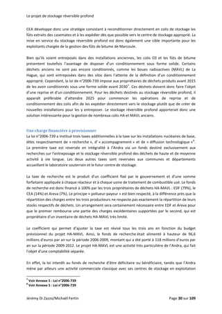 Le projet de stockage réversible profond 
CEA développe donc une stratégie consistant à reconditionner directement en colis de stockage les 
fûts extraits des casemates et à les expédier dès que possible vers le centre de stockage approprié. La 
mise en service du stockage réversible profond est donc également une cible importante pour les 
exploitants chargée de la gestion des fûts de bitume de Marcoule.  
 
Bien  qu’ils  soient  entreposés  dans  des  installations  anciennes,  les  colis  C0  et  les  fûts  de  bitume 
présentent  toutefois  l’avantage  de  disposer  d’un  conditionnement  sous  forme  solide.  Certains 
déchets  anciens  ne  sont  pas  encore  conditionnés,  comme  les  boues  radioactives  (MAVL)  de  La 
Hague,  qui  sont  entreposées  dans  des  silos  dans  l’attente  de  la  définition  d’un  conditionnement 
approprié. Cependant, la loi de n°2006‐739 impose aux propriétaires de déchets produits avant 2015 
de les avoir conditionnés sous une forme solide avant 20307
. Ces déchets doivent donc faire l’objet 
d’une reprise et d’un conditionnement. Pour les déchets destinés au stockage réversible profond, il 
apparaît  préférable  d’attendre  2025  pour  commencer  les  opérations  de  reprise  et  de 
conditionnement des colis afin de les expédier directement vers le stockage plutôt que de créer de 
nouvelles installations pour les y entreposer. Le stockage réversible profond apporterait donc une 
solution intéressante pour la gestion de nombreux colis HA et MAVL anciens.  
 
Une charge financière à provisionner 
La loi n°2006‐739 a institué trois taxes additionnelles à la taxe sur les installations nucléaires de base, 
dites respectivement de « recherche », d’ « accompagnement » et de « diffusion technologique »8
. 
La  première  taxe  est  reversée  en  intégralité  à  l’Andra  via  un  fonds  destiné  exclusivement  aux 
recherches sur l’entreposage et le stockage réversible profond des déchets de haute et de moyenne 
activité  à  vie  longue.  Les  deux  autres  taxes  sont  reversées  aux  communes  et  départements 
accueillant le laboratoire souterrain et le futur centre de stockage. 
 
La  taxe  de  recherche  est  le  produit  d’un  coefficient  fixé  par  le  gouvernement  et  d’une  somme 
forfaitaire appliquée à chaque réacteur et à chaque usine de traitement de combustible usé. Le fonds 
de recherche est donc financé à 100% par les trois propriétaires de déchets HA‐MAVL : EDF (79%), le 
CEA (14%) et Areva (7%). Le principe « pollueur‐payeur » est bien respecté, à la différence près que la 
répartition des charges entre les trois producteurs ne respecte pas exactement la répartition de leurs 
stocks respectifs de déchets. Un arrangement sera certainement nécessaire entre EDF et Areva pour 
que le premier rembourse une partie des charges excédentaires supportées par le second, qui est 
propriétaire d’un inventaire de déchets HA‐MAVL très limité.  
 
Le  coefficient  qui  permet  d’ajuster  la  taxe  est  révisé  tous  les  trois  ans  en  fonction  du  budget 
prévisionnel  du  projet  HA‐MAVL.  Ainsi,  le  fonds  de  recherche était  alimenté  à  hauteur  de  96,6 
millions d’euros par an sur la période 2006‐2009, montant qui a été porté à 118 millions d’euros par 
an sur la période 2009‐2012. Le projet HA‐MAVL est une activité très particulière de l’Andra, qui fait 
l’objet d’une comptabilité séparée.  
 
En effet, la loi interdit au fonds de recherche d’être déficitaire ou bénéficiaire, tandis que l’Andra 
mène par ailleurs une activité commerciale classique avec ses centres de stockage en exploitation 
                                                            
7
 Voir Annexe 5 : Loi n°2006‐739 
8
 Voir Annexe 5 : Loi n°2006‐739 
Jérémy Di Zazzo/Michaël Fertin    Page 30 sur 109  
 