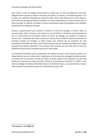Le projet de stockage réversible profond 
Jérémy Di Zazzo/Michaël Fertin    Page 31 sur 109  
                                                           
dans  l’Aube.  La  part  du  budget  annuel  allouée  au  projet  qui  ne  serait  pas  dépensée  serait  donc 
obligatoirement reversée au Report à Nouveau de l’agence. En interne, le contrôle de gestion a mis 
en place une méthode comptable par centres de coûts, dont l’unité d’œuvre est la main d’œuvre. 
Des feuilles de pointage permettent d’attribuer les heures effectuées par chaque direction dans le 
cadre du projet. En externe, les études et travaux commandés auprès de prestataires sont affectées 
sélectivement aux dépenses du projet. 
 
Lorsque  le  gouvernement  aura  autorisé  la  création  du  centre  de  stockage  à  l’horizon  2015,  un 
nouveau fonds, dit de « travaux » sera institué au sein de l’Andra. Il alimentera les investissements 
liés  à  la  construction  de  la  première  tranche  du  centre  de  stockage,  qui  prendra  en  charge  les 
premier colis : installations de surface, liaisons jour‐fond, puits de ventilation, galeries souterraines et 
premières  alvéoles  de  stockage.  Le  fonds  travaux  sera  alimenté  par  les  provisions  qui  sont 
actuellement constituées par EDF, le CEA et Areva dans le cadre de l’évaluation prudente des charges 
de gestion des déchets radioactifs9
. Ces provisions sont couvertes par des actifs dont le niveau de 
liquidité et de sécurité est surveillé de près par le Trésor public. 
 
Les provisions constituées par les propriétaires de déchets de haute et de moyenne activité à vie 
longue doivent couvrir la construction, l’exploitation et la fermeture du stockage réversible profond. 
Le montant de ces provisions est fixé par l’Etat, en tenant compte d’une évaluation du coût total 
établie par un groupe de travail réunissant l’Andra et les producteurs de déchets. En 2005, le coût 
total du stockage réversible profond était évalué à 15 milliards d’euros, ce qui représentait en valeur 
nette actualisée une provision de plus de 3 milliards d’euros pour EDF. 
 
 
 
9
 Voir Annexe 5 : Loi n°2006‐739 
 