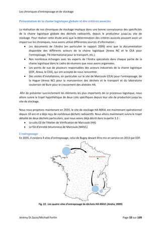 Les chroniques d’entreposage et de stockage 
Présentation de la chaine logistique globale et des critères associés 
 
La réalisation de nos chroniques de stockage implique donc une bonne connaissance des spécificités 
de  la  chaine  logistique  globale  des  déchets  radioactifs,  depuis  le  producteur  jusqu’au  site  de 
stockage. Pour réaliser cette étude ainsi que la détermination des critères associés pouvant avoir un 
impact sur les chroniques, nous avons utilisé différentes sources d’information : 
• Les  documents  de  l’Andra  (en  particulier  le  rapport  2009)  ainsi  que  la  documentation 
disponible  des  différents  acteurs  de  la  chaine  logistique  (Areva  NC  et  le  CEA  pour 
l’entreposage, TN International pour le transport, etc.). 
• Nos  nombreux  échanges  avec  les  experts  de  l’Andra  spécialisés  dans  chaque  partie  de  la 
chaine logistique dans le cadre de réunions que nous avons organisées. 
• Les points de vue de plusieurs responsables des acteurs industriels de la chaine logistique 
(EDF, Areva, le CEA), qui ont accepté de nous rencontrer. 
• Des visites d’installations, en particulier sur le site de Marcoule (CEA) pour l’entreposage, de 
la  Hague  (Areva  NC)  pour  la  manutention  des  déchets  et  le  transport  et  du  laboratoire 
souterrain de Bure pour le creusement des alvéoles HA. 
 
 Afin de présenter succinctement les éléments les plus importants de ce processus logistique, nous 
allons suivre le trajet hypothétique de deux colis spécifiques depuis leur site de production jusqu’au 
site de stockage. 
 
Nous nous projetons maintenant en 2035, le site de stockage HA‐MAVL est maintenant opérationnel 
depuis 10 ans et a déjà reçu de nombreux déchets radioactifs. Nous allons maintenant suivre le trajet 
détaillé de deux déchets particuliers, que nous avons déjà décrit dans la partie 3.2 :  
• Le colis C0 de l’Atelier de Vitrification de Marcoule (HA) 
• Le fût d’enrobé bitumineux de Marcoule (MAVL) 
L’entreposage 
En 2035, il existera 4 sites d’entreposage, celui de Bugey devant être mis en service en 2013 par EDF. 
 
Fig. 22 : Les quatre sites d’entreposage de déchets HA‐MAVL (Andra, 2009) 
Jérémy Di Zazzo/Michaël Fertin    Page 33 sur 109  
 
