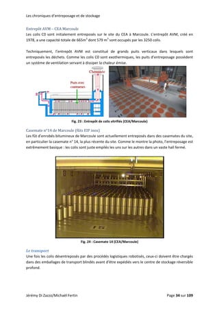Les chroniques d’entreposage et de stockage 
Entrepôt AVM – CEA Marcoule 
Les colis C0 sont initialement entreposés sur le site du CEA à Marcoule. L’entrepôt AVM, créé en 
1978, a une capacité totale de 665m3
 dont 579 m3
 sont occupés par les 3250 colis. 
 
Techniquement,  l’entrepôt  AVM  est  constitué  de  grands  puits  verticaux  dans  lesquels  sont 
entreposés les déchets. Comme les colis C0 sont exothermiques, les puits d’entreposage possèdent 
un système de ventilation servant à dissiper la chaleur émise. 
 
Fig. 23 : Entrepôt de
Casemate n°14 de Marcoule (fûts EIP inox) 
 colis vitrifiés (CEA/Marcoule) 
Les fût d’enrobés bitumineux de Marcoule sont actuellement entreposés dans des casemates du site, 
en particulier la casemate n° 14, la plus récente du site. Comme le montre la photo, l’entreposage est 
extrêmement basique : les colis sont juste empilés les uns sur les autres dans un vaste hall fermé. 
 
 
Fig. 24 : Casemate 14 (CEA/Marcoule) 
Le transport 
Une fois les colis désentreposés par des procédés logistiques robotisés, ceux‐ci doivent être chargés 
dans des emballages de transport blindés avant d’être expédiés vers le centre de stockage réversible 
profond.  
 
Jérémy Di Zazzo/Michaël Fertin    Page 34 sur 109  
 