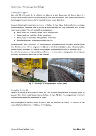 Les chroniques d’entreposage et de stockage 
Emballages de type B 
Les  colis  C0  font  partie  de  la  catégorie  de  déchets  la  plus  dangereuse  et  doivent  donc  être 
transportés dans des conditions drastiques de sécurité pour protéger les êtres vivants présents dans 
l’entourage immédiat et empêcher toute dissémination en cas d’accident. 
 
Les autorités compétentes imposent donc un emballage de type B pour de tels colis. Ces emballages 
doivent respecter toute une série de normes et subissent donc une large batterie de tests, réalisés 
successivement dans l’ordre le plus défavorable possible : 
• Résistance à une chute libre de 9m sur sol indéformable 
• Résistance à une chute libre de 1m sur poinçon 
• Résistance à un incendie à 800°C pendant 30 minutes 
• Etanchéité pendant 8h à une profondeur de 15m 
Pour répondre à telles contraintes, ces emballages sont généralement spécifique à un type de colis et 
leur développement est très long (environ 10 ans) et extrêmement coûteux. Leur fabrication utilise 
des techniques complexes (le corps de l’emballage est généralement formé d’un seul bloc d’acier). 
En outre, les processus de manutention pour fermer et ouvrir de tels emballages sont très complexes 
et durent actuellement près d’une journée entière ! 
 
 
Fig. 25 : Emballages de transport de type B (Areva, 2009) 
 
Emballage de type IP2 
Les fûts de bitume de Marcoule font partie des colis les moins dangereux de la catégorie MAVL. Ils 
peuvent donc être transportés dans des emballages de type IP2, dont l’homologation est nettement 
moins stricte que celle des emballages de type B. 
 
Ces emballages sont des containers  standards avec une résistance accrue en cas de chute et des 
dispositifs limitant l’activité à l’extérieur de l’emballage.  
 
Jérémy Di Zazzo/Michaël Fertin    Page 35 sur 109  
 