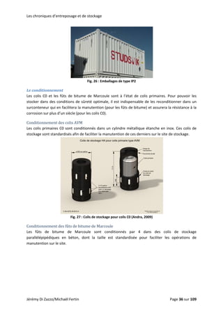 Les chroniques d’entreposage et de stockage 
 
Fig. 26 : Emballages de type IP2 
Le conditionnement 
Les  colis  C0  et  les  fûts  de  bitume  de  Marcoule  sont  à  l’état  de  colis  primaires.  Pour  pouvoir  les 
stocker dans des conditions de sûreté optimale, il est indispensable de les reconditionner dans un 
surconteneur qui en facilitera la manutention (pour les fûts de bitume) et assurera la résistance à la 
r les colis C0).  corrosion sur plus d’un siècle (pou
Conditionnement des colis AVM 
Les colis primaires C0 sont conditionnés dans un cylindre métallique étanche en inox. Ces colis de 
stockage sont standardisés afin de faciliter la manutention de ces derniers sur le site de stockage. 
 
Fig. 27 : Colis de stockage po
Conditionnement des fûts de bitume de Marcoule 
ur colis C0 (Andra, 2009) 
Les  fûts  de  bitume  de  Marcoule  sont  conditionnés  par  4  dans  des  colis  de  stockage 
parallélépipédiques  en  béton,  dont  la  taille  est  standardisée  pour  faciliter  les  opérations  de 
manutention sur le site. 
Jérémy Di Zazzo/Michaël Fertin    Page 36 sur 109  
 