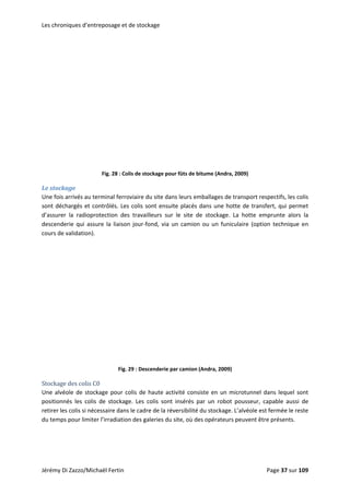 Les chroniques d’entreposage et de stockage 
 
Fig. 28 : Colis de stockage pour fûts de bitume (Andra, 2009) 
Le stockage 
Une fois arrivés au terminal ferroviaire du site dans leurs emballages de transport respectifs, les colis 
sont déchargés et contrôlés. Les colis sont ensuite placés dans une hotte de transfert, qui permet 
d’assurer  la  radioprotection  des  travailleurs  sur  le  site  de  stockage.  La  hotte  emprunte  alors  la 
descenderie  qui  assure  la  liaison  jour‐fond,  via  un  camion  ou  un  funiculaire  (option  technique  en 
cours de validation).  
 
 
Fig. 29 : Descenderie par camion (Andra, 2009) 
Stockage des colis C0 
Une alvéole de stockage pour colis de haute activité consiste en un microtunnel dans lequel sont 
positionnés  les  colis  de  stockage.  Les  colis  sont  insérés  par  un  robot  pousseur,  capable  aussi  de 
retirer les colis si nécessaire dans le cadre de la réversibilité du stockage. L’alvéole est fermée le reste 
du temps pour limiter l’irradiation des galeries du site, où des opérateurs peuvent être présents. 
Jérémy Di Zazzo/Michaël Fertin    Page 37 sur 109  
 