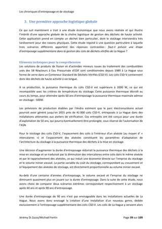 Les chroniques d’entreposage et de stockage 
3. Une première approche logistique globale 
 
Ce  qui  suit  maintenent  a  trait  à  une  étude  économique  que  nous  avons  réalisée  et  qui  illustre 
l’intérêt  d’une  approche  globale  de  la  chaîne  logistique  de  gestion  des  déchets  de  haute  activité. 
Cette  application  prend  en  compte  un  déchet  bien  particulier,  dont  le  stockage  interviendra  très 
tardivement pour des raisons physiques. Cette étude répond à une question particulière à laquelle 
trois  scénarios  différents  apportent  des  réponses  contrastées :  faut‐il  prévoir  une  étape 
d’entreposage supplémentaire dans la gestion des colis de déchets vitrifiés de La Hague ? 
 
Eléments techniques pour la compréhension 
Les  solutions  de  produits  de  fission  et  d’actinides  mineurs  issues  du  traitement  des  combustibles 
usés  des  58  Réacteurs  à  Eau  Pressurisée  d’EDF  sont  conditionnées  depuis  1989  à  La  Hague  sous 
forme de verre dans un Conteneur Standard de Déchets Vitrifiés (CSD‐V). Les colis CSD‐V contiennent 
donc des déchets de haute activité à vie longue. 
 
A  sa  production,  la  puissance  thermique  du  colis  CSD‐V  est  supérieure  à  2000  W,  ce  qui  est 
incompatible  avec  les  critères  de  température  du  stockage. Cette  puissance  thermique  décroît  au 
cours du temps, pour atteindre après 60 ans d’entreposage la puissance thermique maximale admise 
en stockage : 500W. 
 
Les  prévisions  de  production  établies  par  l’Andra  estiment  que  le  parc  électronucléaire  actuel 
pourrait  avoir  généré  jusqu’en  2055  près  de  41 000  colis  CSD‐V,  entreposés  à  La  Hague  dans  des 
installations attenantes aux ateliers de vitrification. Ces entrepôts ont été conçus pour une durée 
d’exploitation de 50 ans, qui pourra éventuellement être prolongée, sous réserve de l’autorisation de 
l’ASN.  
 
Pour le stockage des colis CSD‐V, l’espacement des colis à l’intérieur d’un alvéole (au moyen d’ « 
intercalaires  »)  et  l’espacement  des  alvéoles  constituent  les  paramètres  d’adaptation  de 
l’architecture du stockage à la puissance thermique des déchets à la mise en stockage.  
 
Une décision d’augmenter la durée d’entreposage réduirait la puissance thermique des déchets à la 
mise en stockage et se traduirait par la diminution des intercalaires entre colis dans le même alvéole 
et par le rapprochement des alvéoles, ce qui induit une économie directe sur l’emprise du stockage 
et le volume minier excavé. La partie variable du coût du stockage, correspondant au creusement et 
à l’équipement des alvéoles de stockage, est directement proportionnelle au volume minier excavé.  
 
Au‐delà  d’une  centaine  d’années  d’entreposage,  le  volume  excavé  et  l’emprise  du  stockage  ne 
diminuent quasiment plus en jouant sur la durée d’entreposage. Dans la suite de cette étude, nous 
avons  choisi  de  comparer  deux  scénarios  extrêmes  correspondant  respectivement  à  un  stockage 
après 60 ans et après 90 ans d’entreposage.  
 
Une  durée  d’entreposage  de  90  ans  n’est  pas  envisageable  dans  les  installations  actuelles  de  La 
Hague.  Nous  avons  donc  envisagé  la  création  d’une  installation  d’un  nouveau  genre,  dédiée 
exclusivement à l’entreposage supplémentaire des colis CSD‐V. Les colis de La Hague y seraient alors 
Jérémy Di Zazzo/Michaël Fertin    Page 39 sur 109  
 
