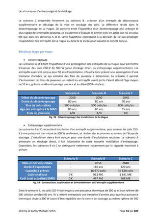 Les chroniques d’entreposage et de stockage 
Le  scénario  C  ressemble  fortement  au  scénario  B :  création  d’un  entrepôt  de  décroissance 
supplémentaire  et  décalage  de  la  mise  en  stockage  des  colis.  La  différence  réside  dans  le 
désentreposage  de  La  Hague.  Ce  scénario  émet  l’hypothèse  d’un  désentreposage  plus  précoce  et 
plus rapide des entrepôts existants, ce qui permet d’évacuer le dernier colis en 2090, soit 40 ans plus 
tôt que dans les scénarios A et B. Cette hypothèse correspond  à la décision de ne pas prolonger 
l’exploitation des entrepôts de La Hague au‐delà de la durée pour laquelle ils ont été conçus. 
 
Résultats étape par étape 
 
• Désentreposage 
Les scénarios A et B font l’hypothèse d’une prolongation des entrepôts de La Hague pour permettre 
d’évacuer  des  colis  CSD‐V  de  500  W  (pour  stockage  direct  ou  entreposage  supplémentaire).  Les 
entrepôts ayant été conçus pour 50 ans d’exploitation, il faudra donc prévoir une prolongation d’une 
trentaine  d’années,  ce  qui  entraîne  des  frais  de  jouvence  à  déterminer.  Le  scénario  C  permet 
d’économiser ces frais de jouvence, en vidant les entrepôts avant qu’ils n’aient atteint l’âge moyen 
de 55 ans, grâce à un désentreposage précoce et accéléré (800 colis/an).  
 
  Scénario A  Scénario B  Scénario C 
Début du désentreposage  2050  2050  2040 
Durée du désentreposage  80 ans  80 ans  50 ans 
Flux de colis retirés  500 colis/an  500 colis/an  800 colis/an 
Âge des entrepôts à la MAD  80 ans  80 ans  55 ans 
Frais de jouvence  A/D  A/D  0 € 
Fig. 33 : Désentreposage des installations de La Hague 
 
• Entreposage supplémentaire 
Les scénarios B et C nécessitent la création d’un entrepôt supplémentaire, pour amener les colis CSD‐
V à une puissance thermique de 300 W seulement, et réaliser des économies au niveau de l’étape de 
stockage.  L’installation  devra  être  conçue  pour  une  durée  d’exploitation  séculaire.  Le  scénario  A 
prévoyant  un  stockage  direct,  il  fait  l’économie  de  cette  nouvelle  installation  d’entreposage. 
Cependant, les scénarios B et C se distinguent nettement, notamment par la capacité maximale à 
prévoir.  
 
  Scénario A  Scénario B  Scénario C 
Mise en Service Initiale  ‐  2050  2040 
Durée d’exploitation  ‐  110 ans  120 ans 
Capacité à prévoir  ‐  16 970 colis  35 820 colis 
Coût total brut  0 €  913 M€  1 841 M€ 
Coût total actualisé (2040)  0 €  447 M€  968 M€ 
Fig. 34 : Construction, exploitation et démantèlement de l’entrepôt supplémentaire 
 
Dans le scénario B, les colis CSD‐V sont reçus à une puissance thermique de 500 W et à un rythme de 
500 colis/an pendant 80 ans. Ils y restent entreposés une trentaine d’années pour que leur puissance 
thermique chute à 300 W avant d’être expédiés vers le centre de stockage au même rythme de 500 
Jérémy Di Zazzo/Michaël Fertin    Page 41 sur 109  
 
