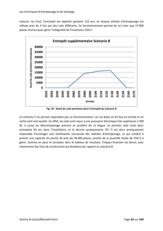 Les chroniques d’entreposage et de stockage 
colis/an.  Au  final,  l’entrepôt  est  exploité  pendant  110  ans,  et  chaque  alvéole  d’entreposage  est 
utilisée près de 4 fois par des colis différents. Ce fonctionnement permet de ne créer que 17 000 
places environ pour gérer l’intégralité de l’inventaire CSD‐V. 
 
0
5000
10000
15000
20000
25000
30000
35000
40000 2010
2020
2030
2040
2050
2060
2070
2080
2090
2100
2110
2120
2130
2140
2150
2160
2170
Stock de colis primaires entreposés
Années
Entrepôt supplémentaire Scénario B
 
Fig. 35 : Stock de colis primaires dans l’entrepôt du scénario B 
 
Le scénario C ne permet cependant pas ce fonctionnement, car les dates et les flux en entrée et en 
sortie sont mal ajustés. En effet, les colis sont reçus à une puissance thermique très supérieure à 500 
W,  à  cause  du  désentreposage  précoce  et  accéléré  de  La  Hague.  Le  premier  colis  reste  donc 
entreposé  50  ans  dans  l’installation,  et  le  dernier  pratiquement  70 !  Il  est  donc  pratiquement 
impossible  d’envisager  une  réutilisation  successive  des  alvéoles  d’entreposage,  ce  qui  conduit  à 
prévoir une capacité de pointe de près de 36 000 places, proche de la quantité totale de CSD‐V à 
gérer. Comme on peut le constater dans le tableau de résultats, l’impact financier est direct, avec 
notamment des frais de construction qui doublent par rapport au scénario B. 
 
Jérémy Di Zazzo/Michaël Fertin    Page 42 sur 109  
 