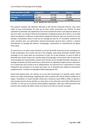 Les chroniques d’entreposage et de stockage 
Jérémy Di Zazzo/Michaël Fertin    Page 44 sur 109  
Coûts actualisés en 2040  Scénario A  Scénario B  Scénario C 
Entreposage supplémentaire  0 €  447 M€  968 M€ 
Stockage  915 M€  171 M€  171 M€ 
Total  915 M€  618 M€  1 139 M€ 
Fig. 38 : Synthèse des coûts actualisés 
 
Pour  pouvoir  comparer  des  dépenses  effectuées  à  des  horizons  temporels  distincts,  nous  avons 
utilisé  un  taux  d’actualisation  de  3,5%  par  an  (taux  utilisé  couramment  par  l’Andra).  On  peut 
cependant se demander quel signification il est encore possible de donner à des dépenses étalées sur 
plus d’un siècle. Les horizons habituels d’actualisation ne dépassent jamais 20 ou 30 ans, car le poids 
donné aux dépenses à effectuer au‐delà devient rapidement dérisoire. Dans les scénarios B et C par 
exemple, l’actualisation divise le coût brut du stockage par plus de 13 ! Considérer seulement des 
coûts  actualisés  dans  une  optimisation  technico‐économique  pourrait  donc  conduire  à  reporter 
éternellement  le  stockage  des  déchets,  l’entreposage    représentant  un  investissement  de  départ 
moins élevé. 
 
En euros bruts ou en valeur nette actualisée, le scénario B semble néanmoins le plus avantageux sur 
le plan économique. Pour qu’elle soit tout à fait complète, cette étude mériterait toutefois d’être 
prolongée sur les autres plans qui environnent le sujet. Sur le plan politique, on peut en effet se 
demander dans quelle mesure une nouvelle étape d’entreposage, comme prévue dans le scénario B, 
serait acceptée par le grand public, sachant qu’à l’horizon où cet entrepôt deviendra nécessaire, un 
stockage de déchets de haute activité sera certainement en exploitation depuis plusieurs décennies. 
Sur le double plan de la sûreté et de la radioprotection, les scénarios B et C représentent un risque 
d’exposition des travailleurs et du public plus élevé, car ils nécessitent des étapes de manutention 
supplémentaires : transfert, entreposage et désentreposage de colis.  
 
Cette  étude  apporte  donc  une  réponse  sur  le  seul  plan  économique  à  la  question  posée :  faut‐il 
prévoir une étape d’entreposage supplémentaire dans la gestion des colis de déchets vitrifiés de La 
Hague ? Cependant, le nouvel entrepôt n’étant pas à construire avant 2040 ou 2050, la réponse à 
cette question pourra encore attendre au‐moins deux à trois décennies avant d’être définitivement 
tranchée. Ce n’est pas le cas d’autres préoccupations logistiques, telles que l’ordonnancement des 
premiers colis à stocker dès 2025, comme nous allons le voir dans la suite de cet exposé. 
 
 
