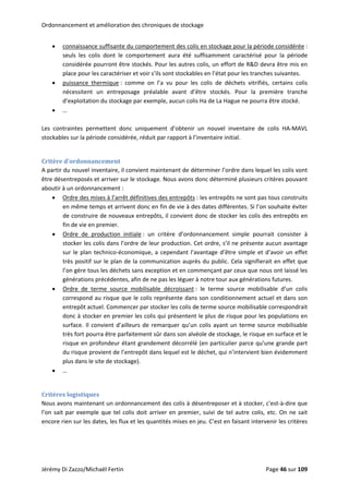 Ordonnancement et amélioration des chroniques de stockage 
• connaissance suffisante du comportement des colis en stockage pour la période considérée : 
seuls  les  colis  dont  le  comportement  aura  été  suffisamment  caractérisé  pour  la  période 
considérée pourront être stockés. Pour les autres colis, un effort de R&D devra être mis en 
place pour les caractériser et voir s’ils sont stockables en l’état pour les tranches suivantes. 
• puissance  thermique :  comme  on  l’a  vu  pour  les  colis  de  déchets  vitrifiés,  certains  colis 
nécessitent  un  entreposage  préalable  avant  d’être  stockés.  Pour  la  première  tranche 
d’exploitation du stockage par exemple, aucun colis Ha de La Hague ne pourra être stocké. 
• … 
 
Les  contraintes  permettent  donc  uniquement  d’obtenir  un  nouvel  inventaire  de  colis  HA‐MAVL 
stockables sur la période considérée, réduit par rapport à l’inventaire initial. 
 
Critère d’ordonnancement 
A partir du nouvel inventaire, il convient maintenant de déterminer l’ordre dans lequel les colis vont 
être désentreposés et arriver sur le stockage. Nous avons donc déterminé plusieurs critères pouvant 
aboutir à un ordonnancement :  
• Ordre des mises à l’arrêt définitives des entrepôts : les entrepôts ne sont pas tous construits 
en même temps et arrivent donc en fin de vie à des dates différentes. Si l’on souhaite éviter 
de construire de nouveaux entrepôts, il convient donc de stocker les colis des entrepôts en 
fin de vie en premier. 
• Ordre  de  production  initiale :  un  critère  d’ordonnancement  simple  pourrait  consister  à 
stocker les colis dans l’ordre de leur production. Cet ordre, s’il ne présente aucun avantage 
sur le plan technico‐économique, a cependant l’avantage d’être simple et d’avoir un effet 
très positif sur le plan de la communication auprès du public. Cela signifierait en effet que 
l’on gère tous les déchets sans exception et en commençant par ceux que nous ont laissé les 
générations précédentes, afin de ne pas les léguer à notre tour aux générations futures. 
• Ordre  de  terme  source  mobilisable  décroissant :  le  terme  source  mobilisable  d’un  colis 
correspond au risque que le colis représente dans son conditionnement actuel et dans son 
entrepôt actuel. Commencer par stocker les colis de terme source mobilisable correspondrait 
donc à stocker en premier les colis qui présentent le plus de risque pour les populations en 
surface. Il convient d’ailleurs de remarquer qu’un colis ayant un terme source mobilisable 
très fort pourra être parfaitement sûr dans son alvéole de stockage, le risque en surface et le 
risque en profondeur étant grandement décorrélé (en particulier parce qu’une grande part 
du risque provient de l’entrepôt dans lequel est le déchet, qui n’intervient bien évidemment 
plus dans le site de stockage). 
• … 
 
Critères logistiques 
Nous avons maintenant un ordonnancement des colis à désentreposer et à stocker, c'est‐à‐dire que 
l’on sait par exemple que tel colis doit arriver en premier, suivi de tel autre colis, etc. On ne sait 
encore rien sur les dates, les flux et les quantités mises en jeu. C’est en faisant intervenir les critères 
Jérémy Di Zazzo/Michaël Fertin    Page 46 sur 109  
 