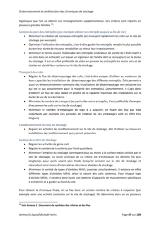 Ordonnancement et amélioration des chroniques de stockage 
logistiques  que  l’on  va  obtenir  ces  renseignements  supplémentaires.  Ces  critères  sont  répartis  en 
plusieurs grandes familles 10
: 
Gestion du parc des entrepôts (par exemple utiliser un entrepôt jusqu’à sa fin de vie) 
• Minimiser la création de nouveaux entrepôts (en envoyant rapidement les colis sur le site de 
stockage par exemple). 
• Optimiser l’utilisation des entrepôts, c'est‐à‐dire garder les entrepôts remplis le plus possible 
durant leur durée de vie pour rentabiliser au mieux leur investissement. 
• Minimiser le terme‐source mobilisable des entrepôts (indicateur de sûreté de l’ASN relatif à 
un colis dans un entrepôt, sur lequel un ingénieur de l’Andra doit se renseigner) sur la durée 
du stockage. Il est en effet préférable de vider en premier les entrepôts les moins sûrs et de 
reté leur contenu sur le site de stockage. stocker en sû
Transport des colis 
• Réguler le flux de désentreposage des colis, c’est‐à‐dire essayer d’utiliser au maximum de 
leurs capacités les installations de  désentreposage des différents entrepôts. Cela permettra 
aussi un dimensionnement sommaire des installations de désentreposage non existante (ce 
qui  est  le  cas  actuellement  pour  la  majorité  des  entrepôts).  Concrètement,  il  s’agit  donc 
d’obtenir un flux de colis stable et proche de la capacité maximale des installations sur la 
durée de vie de ces dernières. 
• Minimiser le nombre de transport (en particulier entre entrepôts, il est préférable d’envoyer 
directement les colis sur le site de stockage). 
• Minimiser  le  nombre  d’emballages  de  type  B  à  acquérir,  en  fixant  des  flux  pas  trop 
importants  par  exemple  (les  périodes  de  rotation  de  ces  emballages  sont  en  effet  très 
longues) 
Conditionnement en colis de stockage 
• Réguler les activités de conditionnement sur le site de stockage, afin d’utiliser au mieux les 
nnement qui y seront présentes. installations de conditio
Gestion du centre de stockage 
• Réguler les activités de génie civil. 
• Réguler le nombre de transferts jour‐fond quotidiens. 
• Minimiser l’emprise du stockage (correspond plus ou moins à la surface totale utilisée par le 
site  de  stockage).  Le  levier  principal  de  ce  critère  est  d’entreposer  les  déchets  HA  plus 
longtemps  pour  qu’ils  soient  plus  froids  lorsqu’ils  arrivent  sur  le  site  de  stockage  et 
nécessitent ainsi moins d’intercalaires dans leurs alvéoles de stockage. 
• Minimiser la variété de types d’alvéoles MAVL ouvertes simultanément. Il existera en effet 
différents  types  d’alvéoles  MAVL  selon  la  nature  des  colis  contenus.  Pour  chaque  type 
d’alvéole MAVL, il existera donc toute une batterie d’appareils de manutentions spécifiques 
à entretenir et à garder au fond du site. 
 
Pour  obtenir  la  chronique  finale,  on  se  fixe  donc  un  certain  nombre  de  critères  à  respecter  (par 
exemple avoir une activité constante sur le site de stockage). On détermine alors un ou plusieurs 
                                                            
10
 Voir Annexe 2 : Document de synthèse des critères et des flux 
Jérémy Di Zazzo/Michaël Fertin    Page 47 sur 109  
 