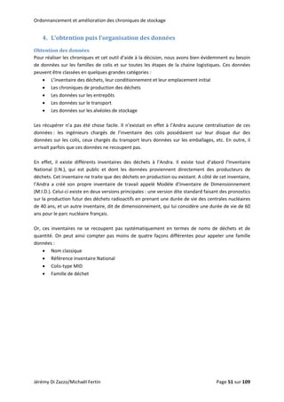 Ordonnancement et amélioration des chroniques de stockage 
4. L’obtention puis l’organisation des données 
Obtention des données 
Pour réaliser les chroniques et cet outil d’aide à la décision, nous avons bien évidemment eu besoin 
de données sur les familles de colis et sur toutes les étapes de la chaine logistiques. Ces données 
peuvent être classées en quelques grandes catégories : 
• L’inventaire des déchets, leur conditionnement et leur emplacement initial 
• Les chroniques de production des déchets 
• Les données sur les entrepôts 
• Les données sur le transport 
• Les données sur les alvéoles de stockage 
 
Les récupérer n’a pas été chose facile. Il n’existait en effet à l’Andra aucune centralisation de ces 
données :  les  ingénieurs  chargés  de  l’inventaire  des  colis  possédaient  sur  leur  disque  dur  des 
données sur les colis, ceux chargés du transport leurs données sur les emballages, etc. En outre, il 
arrivait parfois que ces données ne recoupent pas. 
 
En  effet,  il  existe  différents  inventaires  des  déchets  à  l’Andra.  Il  existe  tout  d’abord  l’Inventaire 
National  (I.N.),  qui  est  public  et  dont  les  données  proviennent  directement  des  producteurs  de 
déchets. Cet inventaire ne traite que des déchets en production ou existant. A côté de cet inventaire, 
l’Andra  a  créé  son  propre  inventaire  de  travail  appelé  Modèle  d’Inventaire  de  Dimensionnement 
(M.I.D.). Celui‐ci existe en deux versions principales : une version dite standard faisant des pronostics 
sur la production futur des déchets radioactifs en prenant une durée de vie des centrales nucléaires 
de 40 ans, et un autre inventaire, dit de dimensionnement, qui lui considère une durée de vie de 60 
ans pour le parc nucléaire français. 
 
Or,  ces  inventaires  ne  se  recoupent  pas  systématiquement  en  termes  de  noms  de  déchets  et  de 
quantité. On peut ainsi compter pas moins de quatre façons différentes pour appeler une famille 
données : 
• Nom classique 
• Référence Inventaire National 
• Colis‐type MID 
• Famille de déchet 
 
Jérémy Di Zazzo/Michaël Fertin    Page 51 sur 109  
 