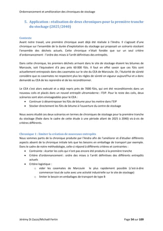 Ordonnancement et amélioration des chroniques de stockage 
5. Application : réalisation de deux chroniques pour la première tranche 
du stockage (2025/2040) 
 
Contexte 
Avant  notre  travail,  une  première  chronique  avait  déjà  été  réalisée  à  l’Andra.  Il  s’agissait  d’une 
chronique sur l’ensemble de la durée d’exploitation du stockage qui proposait un scénario stockant 
l’ensemble  des  déchets  actuels.  Cette  chronique  n’était  fondée  que  sur  un  seul  critère 
d’ordonnancement : l’ordre des mises à l’arrêt définitives des entrepôts. 
 
Dans cette chronique, les premiers déchets arrivant dans le site de stockage étaient les bitumes de 
Marcoule,  soit  l’équivalent  d’à  peu  près  60 000  fûts.  Il  faut  en  effet  savoir  que  ces  fûts  sont 
actuellement entreposés dans des casemates sur le site du CEA de Marcoule. Or, l’Autorité de sûreté 
considère que es casemates ne respectent plus les règles de sûreté en vigueur aujourd’hui et a donc 
demandé au CEA de les reprendre et de les reconditionner. 
 
Le CEA s’est alors exécuté et a déjà repris près de 7000 fûts, qui ont été reconditionnés dans un 
nouveau colis et placés dans un nouvel entrepôt ultramoderne : l’EIP. Pour le reste des colis, deux 
scénarios sont alors envisageables pour le CEA : 
• Continuer à désentreposer les fûts de bitume pour les mettre dans l’EIP  
• Stocker directement les fûts de bitume à l’ouverture du centre de stockage 
 
Nous avons étudié ces deux scénarios en termes de chroniques de stockage pour la première tranche 
du stockage (fixée dans le cadre de cette étude à une période allant de 2025 à 2040) vis‐à‐vis de 
critères différents. 
 
Chronique 1 : limiter la création de nouveaux entrepôts 
Nous sommes partis de la chronique produite par l’Andra afin de l’améliorer et d’étudier différents 
aspects absent de la chronique initiale tels que les besoins en emballage de transport par exemple. 
Dans le cadre de notre méthodologie, celle‐ci répond à différents critères et contraintes : 
• Contrainte : écarter les colis qui n’ont pas encore été produits à la première tranche 
• Critère  d’ordonnancement :  ordre  des  mises  à  l’arrêt  définitives  des  différents  entrepôts 
actuels 
• Critère logistique :  
o vider  les  casemates  de  Marcoule    le  plus  rapidement  possible  (c'est‐à‐dire 
commencer tout de suite avec une activité industrielle sur le site de stockage) 
o limiter le besoin en emballages de transport de type B 
 
 
 
 
 
 
 
Jérémy Di Zazzo/Michaël Fertin    Page 54 sur 109  
 