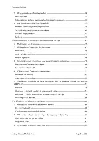 Table des Matières 
2.  Chroniques et chaine logistique globale ................................................................................... 32 
Deux sujets liés .............................................................................................................................. 32 
Présentation de la chaine logistique globale et des critères associés .......................................... 33 
3.  Une première approche logistique globale ............................................................................... 39 
Eléments techniques pour la compréhension ............................................................................... 39 
Trois scénarios d’entreposage et de stockage .............................................................................. 40 
Résultats étape par étape ............................................................................................................. 41 
Synthèse ........................................................................................................................................ 43 
D/ Ordonnancement et amélioration des chroniques de stockage ...................................................... 45 
1.  Modélisation des chroniques .................................................................................................... 45 
2.  Méthodologie d’élaboration des chroniques ............................................................................ 45 
Contraintes .................................................................................................................................... 45 
Critère d’ordonnancement ............................................................................................................ 46 
Critères logistiques ........................................................................................................................ 46 
3.  Création d’un outil informatique pour la gestion des critères logistiques ............................... 48 
Etablissement d’un cahier des charges ......................................................................................... 48 
Fonctionnement de l’outil ............................................................................................................. 48 
4.  L’obtention puis l’organisation des données ............................................................................ 51 
Obtention des données ................................................................................................................. 51 
Organisation des données ............................................................................................................. 53 
5.  Application :  réalisation  de  deux  chroniques  pour  la  première  tranche  du  stockage 
(2025/2040) ....................................................................................................................................... 54 
Contexte ........................................................................................................................................ 54 
Chronique 1 : limiter la création de nouveaux entrepôts ............................................................. 54 
Chronique 2 : réduire les risques sur la mise en route du stockage ............................................. 56 
Une comparaison délicate ............................................................................................................. 58 
E/ La décision en environnement multi‐acteurs ................................................................................... 60 
1.  La nécessaire consolidation des données d’entrée .................................................................. 60 
Des incertitudes à lever ................................................................................................................. 60 
L’agrément des premiers colis à stocker ....................................................................................... 60 
2.  L’élaboration collective des chroniques d’entreposage et de stockage ................................... 61 
Une concertation qui doit s’accélérer ........................................................................................... 61 
Un planning serré .......................................................................................................................... 62 
3.  Un processus décisionnel encore incertain ............................................................................... 63 
Jérémy Di Zazzo/Michaël Fertin    Page 6 sur 109  
 