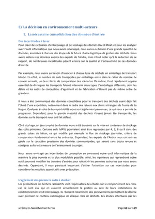  
E/ La décision en environnement multi­acteurs 
1. La nécessaire consolidation des données d’entrée 
Des incertitudes à lever 
Pour créer des scénarios d’entreposage et de stockage des déchets HA et MAVL et pour les analyser 
avec l’outil informatique que nous avons développé, nous avons eu besoin d’une grande quantité de 
données, associées à chacune des étapes de la future chaîne logistique de gestion des déchets. Nous 
avons obtenu ces données auprès des experts de l’Andra, mais il faut noter qu’à la rédaction de ce 
rapport, de nombreuses incertitudes pèsent encore sur la qualité et l’exhaustivité de ces données 
d’entrée. 
 
Par exemple, nous avons eu besoin d’associer à chaque type de déchets un emballage de transport 
blindé. En effet, le nombre de colis transportés par emballage entre dans le calcul du nombre de 
convois annuels, un des critères de comparaison des scénarios. De même, il est rapidement apparu 
essentiel de distinguer les transports faisant intervenir deux types d’emballages différents, dont les 
délais  et  les  coûts  de  conception,  d’agrément  et  de  fabrication  n’étaient  pas  du  même  ordre  de 
grandeur. 
 
Il nous a été communiqué des données consolidées pour le transport des déchets ayant déjà fait 
l’objet d’une expédition, notamment dans le cadre des retours aux clients étrangers de l’usine de La 
Hague. Quelques études de transportabilité nous sont également parvenues, ce qui nous a permis de 
progresser.  Cependant,  pour  la  grande  majorité  des  déchets  n’ayant  jamais  été  transportés,  les 
données sur le transport nous ont fait défaut. 
 
Côté stockage, un jeu complet de données nous a été transmis sur la mise en conteneur de stockage 
des colis primaires. Certains colis MAVL pourraient ainsi être regroupés par 4, 6, 8 ou 9 dans des 
grands  cubes  de  béton,  ce  qui  modifie  par  exemple  le  flux  de  stockage  journalier,  critère  de 
comparaison fondamental entre les scénarios. Cependant, les experts de l’Andra nous ont mis en 
garde  sur  le  caractère  provisoire  des  données  communiquées,  qui  seront  sans  doute  revues  et 
corrigées au fur et à mesure de l’avancement du projet. 
 
Nous  avons  envisagé  ces  incertitudes  de  conception  en  concevant  notre  outil  informatique  de  la 
manière la plus ouverte et la plus modulable possible. Ainsi, les ingénieurs qui reprendront notre 
outil pourront modifier les données d’entrée pour rafraîchir les premiers scénarios que nous avons 
dessinés.  Cependant,  il  nous  paraissait  important  d’attirer  l’attention  sur  ces  incertitudes  pour 
considérer les résultats quantitatifs avec précaution. 
 
L’agrément des premiers colis à stocker 
Les producteurs de déchets radioactifs sont responsables des études sur le comportement des colis, 
car  ce  sont  eux  qui  en  assurent  actuellement  la  gestion  au  sein  de  leurs  installations  de 
conditionnement et d’entreposage. Ils réalisent notamment des prélèvements permettant de décrire 
avec  précision  le  contenu  radiologique  de  chaque  colis  de  déchets.  Les  études  effectuées  par  les 
Jérémy Di Zazzo/Michaël Fertin    Page 60 sur 109 
 