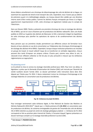 La décisiion en enviroonnement mmulti‐acteurs
Areva él
examina
de préci
interne 
appartie
l’électric
abore actue
ant les capac
isions quant
avant d’être
ennent  majo
cien. 
ellement une
cités de retra
 à la métho
e rendus pub
oritairement 
e chronique d
ait et de tran
odologie ado
blics. Comm
à  EDF,  cett
de désentre
nsport des co
optée, ces tr
e les déchet
e  chronique
posage des 
olis. Cepend
avaux devan
ts français e
e  est  égalem
colis de déch
ant, nous n’
nt être valid
ntreposés p
ment  réalisée
hets de La H
avons pas pu
dés par une 
par Areva à L
e  pour  le  co
Hague, en 
u obtenir 
direction 
La Hague 
ompte  de 
 
Dans son
HA et M
publiée 
de  cette
anciens.
n Dossier 20
MAVL, qui est
en 2010 sur 
e  chronique 
 
009, l’Andra a
t en cours d’
la gestion d
pour  planif
a présenté u
’examen par
des déchets d
fier  les  opér
une première
r les product
de Marcoule
rations  de  r
e chronique 
teurs de déc
e, le CEA a c
reprise  et  d
de mise en s
chets radioac
lairement in
e  conditionn
stockage des
ctifs. Dans u
ntégré les hy
nement  des
s déchets 
ne étude 
pothèses 
s  déchets 
 
Nous  pe
besoins 
de stock
en grou
pouvant
nécessit
régleme
ensons  que 
et leurs atte
kage des déc
pe de travai
t  être  tenté 
é d’une réfl
ntaires se ra
ces  premièr
entes en vue 
hets HA et M
il, le travail 
d’imposer 
exion  collec
approchent. 
res  études  p
de la concer
MAVL. Cepen
collectif risq
ses  propres
ctive se  fait 
permettront
rtation sur l’
ndant, lorsqu
que de se tr
s  critères.  D
de plus  en 
t  aux  différe
élaboration 
ue chaque in
ransformer e
D’autre  part,
plus pressan
ents  acteurs
des chroniq
stitution pré
en véritable 
  comme  no
nte à  mesur
s  de  formali
ues d’entrep
ésentera ses 
négociation
ous  allons  le
re que les  éc
ser  leurs 
posage et 
résultats 
n, chacun 
e  voir,  la 
chéances 
 
Un plannning serréé 
La loi pr
législate
sûreté  n
déposé 
stockage
révoit la mis
ur a prévu q
nucléaire  du
par l’Andra 
e élaborées e
e en service
que la Dema
urant  l’anné
pour fin 20
en concertat
e du stockage
ande d’Autor
e  2015.  Le 
14. Il devra 
tion avec les 
e réversible 
risation de C
dossier  per
notamment
producteurs
profond po
Création (DA
rmettant  cet
t inclure les 
s de déchets
ur 2025. Pou
C) soit instru
tte  instructi
chroniques 
. 
ur tenir ces 
uite par l’Au
ion  devra  d
d’entreposa
délais, le 
utorité de 
onc  être 
age et de 
 
 
Pour  en
Déchets 
les produ
HA et M
correspo
dossier t
               
13
 Voir An
Di Zazzo/Mic
visager  sere
Radioactifs 
ucteurs de d
MAVL destiné
ond en fait a
technique co
                      
nnexe 7 : PNG
chaël Fertin 
einement  ce
2010‐201213
déchets, les s
s au projet d
au prochain j
omplet sur le
                       
GMDR 2010‐2
Fig. 50 : Eché
ette  échéanc
3
 stipule que
scénarios env
de centre de
jalon trienna
e stockage ré
012 
éances du pro
ce  légale,  le
e « L’Andra p
visageables d
 stockage gé
al de l’Andra
éversible pro
ojet HA‐MAVL
  Plan  Natio
précisera d’i
de gestion d
éologique pr
a, à l’occasio
fond en vue 
L 
nal  de  Gest
ici fin 2012, 
de l’ensemble
rofond. ». L’é
on duquel l’a
de la DAC. 
 
tion  des  Ma
en concerta
e des colis de
échéance de
agence prése
atières  et 
tion avec 
e déchets 
 fin 2012 
entera un 
Jérémy D Page 622 sur 109  
 
