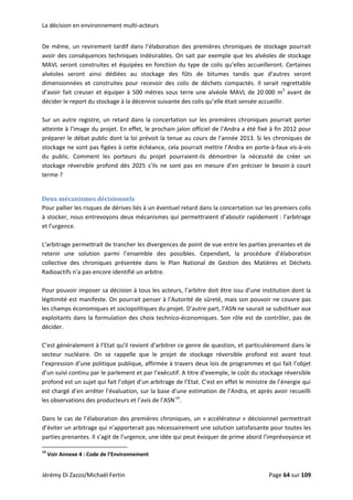 La décision en environnement multi‐acteurs 
De même, un revirement tardif dans l’élaboration des premières chroniques de stockage pourrait 
avoir des conséquences techniques indésirables. On sait par exemple que les alvéoles de stockage 
MAVL seront construites et équipées en fonction du type de colis qu’elles accueilleront. Certaines 
alvéoles  seront  ainsi  dédiées  au  stockage  des  fûts  de  bitumes  tandis  que  d’autres  seront 
dimensionnées  et  construites  pour  recevoir  des  colis  de  déchets  compactés.  Il  serait  regrettable 
d’avoir fait creuser et équiper à 500 mètres sous terre une alvéole MAVL de 20 000 m3
 avant de 
décider le report du stockage à la décennie suivante des colis qu’elle était sensée accueillir.  
 
Sur un autre registre, un retard dans la concertation sur les premières chroniques pourrait porter 
atteinte à l’image du projet. En effet, le prochain jalon officiel de l’Andra a été fixé à fin 2012 pour 
préparer le débat public dont la loi prévoit la tenue au cours de l’année 2013. Si les chroniques de 
stockage ne sont pas figées à cette échéance, cela pourrait mettre l’Andra en porte‐à‐faux vis‐à‐vis 
du  public.  Comment  les  porteurs  du  projet  pourraient‐ils  démontrer  la  nécessité  de  créer  un 
stockage  réversible  profond  dès  2025  s’ils  ne  sont  pas  en  mesure  d’en  préciser  le  besoin à  court 
terme ? 
 
Deux mécanismes décisionnels 
Pour pallier les risques de dérives liés à un éventuel retard dans la concertation sur les premiers colis 
à stocker, nous entrevoyons deux mécanismes qui permettraient d’aboutir rapidement : l’arbitrage 
et l’urgence.  
 
L’arbitrage permettrait de trancher les divergences de point de vue entre les parties prenantes et de 
retenir  une  solution  parmi  l’ensemble  des  possibles.  Cependant,  la  procédure  d’élaboration 
collective  des  chroniques  présentée  dans  le  Plan  National  de  Gestion  des  Matières  et  Déchets 
Radioactifs n’a pas encore identifié un arbitre. 
 
Pour pouvoir imposer sa décision à tous les acteurs, l’arbitre doit être issu d’une institution dont la 
légitimité est manifeste. On pourrait penser à l’Autorité de sûreté, mais son pouvoir ne couvre pas 
les champs économiques et sociopolitiques du projet. D’autre part, l’ASN ne saurait se substituer aux 
exploitants dans la formulation des choix technico‐économiques. Son rôle est de contrôler, pas de 
décider. 
 
C’est généralement à l’Etat qu’il revient d’arbitrer ce genre de question, et particulièrement dans le 
secteur  nucléaire.  On  se  rappelle  que  le  projet  de  stockage  réversible  profond  est  avant  tout 
l’expression d’une politique publique, affirmée à travers deux lois de programmes et qui fait l’objet 
d’un suivi continu par le parlement et par l’exécutif. A titre d’exemple, le coût du stockage réversible 
profond est un sujet qui fait l’objet d’un arbitrage de l’Etat. C’est en effet le ministre de l’énergie qui 
est chargé d’en arrêter l’évaluation, sur la base d’une estimation de l’Andra, et après avoir recueilli 
les observations des producteurs et l’avis de l’ASN14
. 
 
Dans le cas de l’élaboration des premières chroniques, un « accélérateur » décisionnel permettrait 
d’éviter un arbitrage qui n’apporterait pas nécessairement une solution satisfaisante pour toutes les 
parties prenantes. Il s’agit de l’urgence, une idée qui peut évoquer de prime abord l’imprévoyance et 
                                                            
14
 Voir Annexe 4 : Code de l’Environnement 
Jérémy Di Zazzo/Michaël Fertin    Page 64 sur 109  
 