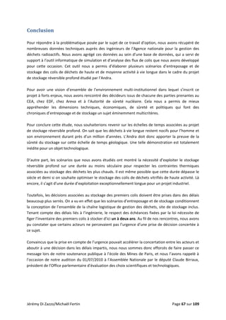  
Conclusion 
 
Pour répondre à la problématique posée par le sujet de ce travail d’option, nous avons récupéré de 
nombreuses  données techniques auprès des ingénieurs de l’Agence  nationale pour la gestion des 
déchets radioactifs. Nous avons agrégé ces données au sein d’une base de données, qui a servi de 
support à l’outil informatique de simulation et d’analyse des flux de colis que nous avons développé 
pour  cette  occasion.  Cet  outil  nous  a  permis  d’élaborer  plusieurs  scénarios  d’entreposage  et  de 
stockage des colis de déchets de haute et de moyenne activité à vie longue dans le cadre du projet 
de stockage réversible profond étudié par l’Andra. 
 
Pour  avoir  une  vision  d’ensemble  de  l’environnement  multi‐institutionnel  dans  lequel  s’inscrit  ce 
projet à forts enjeux, nous avons rencontré des décideurs issus de chacune des parties prenantes au 
CEA,  chez  EDF,  chez  Areva  et  à  l’Autorité  de  sûreté  nucléaire.  Cela  nous  a  permis  de  mieux 
appréhender  les  dimensions  techniques,  économiques,  de  sûreté  et  politiques  qui  font  des 
chroniques d’entreposage et de stockage un sujet éminemment multicritères.  
 
Pour conclure cette étude, nous souhaiterions revenir sur les échelles de temps associées au projet 
de stockage réversible profond. On sait que les déchets à vie longue restent nocifs pour l’homme et 
son environnement durant près d’un million d’années. L’Andra doit donc apporter la preuve de la 
sûreté du stockage sur cette échelle de temps géologique. Une telle démonstration est totalement 
inédite pour un objet technologique. 
 
D’autre part, les scénarios que nous avons étudiés ont montré la nécessité d’exploiter le stockage 
réversible  profond  sur  une  durée  au  moins  séculaire  pour  respecter  les  contraintes  thermiques 
associées au stockage des déchets les plus chauds. Il est même possible que cette durée dépasse le 
siècle et demi si on souhaite optimiser le stockage des colis de déchets vitrifiés de haute activité. Là 
encore, il s’agit d’une durée d’exploitation exceptionnellement longue pour un projet industriel.  
 
Toutefois, les décisions associées au stockage des premiers colis doivent être prises dans des délais 
beaucoup plus serrés. On a vu en effet que les scénarios d’entreposage et de stockage conditionnent 
la conception de l’ensemble de la chaîne logistique de gestion des déchets, site de stockage inclus. 
Tenant compte des délais liés à l’ingénierie, le respect des échéances fixées par la loi nécessite de 
figer l’inventaire des premiers colis à stocker d’ici un à deux ans. Au fil de nos rencontres, nous avons 
pu constater que certains acteurs ne percevaient pas l’urgence d’une prise de décision concertée à 
ce sujet. 
 
Convaincus que la prise en compte de l’urgence pouvait accélérer la concertation entre les acteurs et 
aboutir à une décision dans les délais impartis, nous nous sommes donc efforcés de faire passer ce 
message lors de notre soutenance publique à l’école des Mines de Paris, et nous l’avons rappelé à 
l’occasion de notre audition du 01/07/2010 à l’Assemblée Nationale par le député Claude Birraux, 
président de l’Office parlementaire d’évaluation des choix scientifiques et technologiques.  
 
 
 
 
Jérémy Di Zazzo/Michaël Fertin    Page 67 sur 109 
 