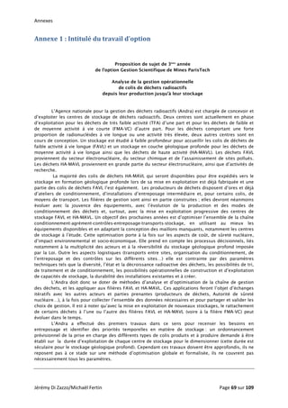 Annexes 
Annexe 1 : Intitulé du travail d’option 
Proposition de sujet de 3ème
année
de l’option Gestion Scientifique de Mines ParisTech
Analyse de la gestion opérationnelle
de colis de déchets radioactifs
depuis leur production jusqu’à leur stockage
L’Agence nationale pour la gestion des déchets radioactifs (Andra) est chargée de concevoir et
d’exploiter les centres de stockage de déchets radioactifs. Deux centres sont actuellement en phase
d’exploitation pour les déchets de très faible activité (TFA) d’une part et pour les déchets de faible et
de moyenne activité à vie courte (FMA-VC) d’autre part. Pour les déchets comportant une forte
proportion de radionucléides à vie longue ou une activité très élevée, deux autres centres sont en
cours de conception. Un stockage est étudié à faible profondeur pour accueillir les colis de déchets de
faible activité à vie longue (FAVL) et un stockage en couche géologique profonde pour les déchets de
moyenne activité à vie longue ainsi que les déchets de haute activité (HA-MAVL). Les déchets FAVL
proviennent du secteur électronucléaire, du secteur chimique et de l’assainissement de sites pollués.
Les déchets HA-MAVL proviennent en grande partie du secteur électronucléaire, ainsi que d’activités de
recherche.
La majorité des colis de déchets HA-MAVL qui seront disponibles pour être expédiés vers le
stockage en formation géologique profonde lors de sa mise en exploitation est déjà fabriquée et une
partie des colis de déchets FAVL l’est également. Les producteurs de déchets disposent d’ores et déjà
d’ateliers de conditionnement, d’installations d’entreposage intermédiaire et, pour certains colis, de
moyens de transport. Les filières de gestion sont ainsi en partie construites ; elles devront néanmoins
évoluer avec la jouvence des équipements, avec l’évolution de la production et des modes de
conditionnement des déchets et, surtout, avec la mise en exploitation progressive des centres de
stockage FAVL et HA-MAVL. Un objectif des prochaines années est d’optimiser l’ensemble de la chaîne
conditionnement-agrément-contrôles-entreposage-transports-stockage, en utilisant au mieux les
équipements disponibles et en adaptant la conception des maillons manquants, notamment les centres
de stockage à l’étude. Cette optimisation porte à la fois sur les aspects de coût, de sûreté nucléaire,
d’impact environnemental et socio-économique. Elle prend en compte les processus décisionnels, liés
notamment à la multiplicité des acteurs et à la réversibilité du stockage géologique profond imposée
par la Loi. Outre les aspects logistiques (transports entre sites, organisation du conditionnement, de
l’entreposage et des contrôles sur les différents sites…) elle est contrainte par des paramètres
techniques tels que la diversité, l’état et la décroissance radioactive des déchets, les possibilités de tri,
de traitement et de conditionnement, les possibilités opérationnelles de construction et d’exploitation
de capacités de stockage, la durabilité des installations existantes et à créer.
L’Andra doit donc se doter de méthodes d’analyse et d’optimisation de la chaîne de gestion
des déchets, et les appliquer aux filières FAVL et HA-MAVL. Ces applications feront l’objet d’échanges
itératifs avec les autres acteurs et parties prenantes (producteurs de déchets, Autorité de sûreté
nucléaire…), à la fois pour collecter l’ensemble des données nécessaires et pour partager et valider les
choix de gestion. Il est à noter qu’avec la mise en exploitation de nouveaux stockages, le rattachement
de certains déchets à l’une ou l’autre des filières FAVL et HA-MAVL (voire à la filière FMA-VC) peut
évoluer dans le temps.
L’Andra a effectué des premiers travaux dans ce sens pour recenser les besoins en
entreposage et identifier des priorités temporelles en matière de stockage : un ordonnancement
prévisionnel de la prise en charge des différents types de colis produits et à produire demande à être
établi sur la durée d’exploitation de chaque centre de stockage pour le dimensionner (cette durée est
séculaire pour le stockage géologique profond). Cependant ces travaux doivent être approfondis, ils ne
reposent pas à ce stade sur une méthode d’optimisation globale et formalisée, ils ne couvrent pas
nécessairement tous les paramètres.
Jérémy Di Zazzo/Michaël Fertin    Page 69 sur 109  
 