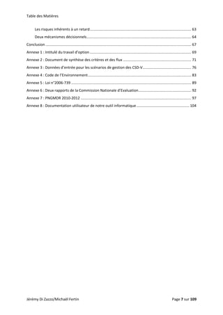 Table des Matières 
Jérémy Di Zazzo/Michaël Fertin    Page 7 sur 109  
Les risques inhérents à un retard .................................................................................................. 63 
Deux mécanismes décisionnels ..................................................................................................... 64 
Conclusion ............................................................................................................................................. 67 
Annexe 1 : Intitulé du travail d’option .................................................................................................. 69 
Annexe 2 : Document de synthèse des critères et des flux .................................................................. 71 
Annexe 3 : Données d’entrée pour les scénarios de gestion des CSD‐V ............................................... 76 
Annexe 4 : Code de l’Environnement .................................................................................................... 83 
Annexe 5 : Loi n°2006‐739 .................................................................................................................... 89 
Annexe 6 : Deux rapports de la Commission Nationale d’Evaluation ................................................... 92 
Annexe 7 : PNGMDR 2010‐2012 ........................................................................................................... 97 
Annexe 8 : Documentation utilisateur de notre outil informatique ................................................... 104 
 
 