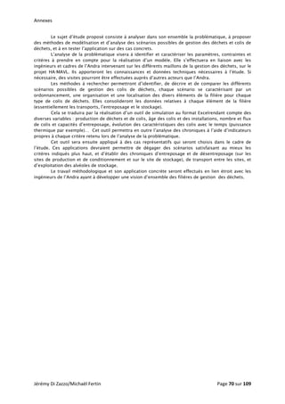 Annexes 
Le sujet d’étude proposé consiste à analyser dans son ensemble la problématique, à proposer
des méthodes de modélisation et d’analyse des scénarios possibles de gestion des déchets et colis de
déchets, et à en tester l’application sur des cas concrets.
L’analyse de la problématique visera à identifier et caractériser les paramètres, contraintes et
critères à prendre en compte pour la réalisation d’un modèle. Elle s’effectuera en liaison avec les
ingénieurs et cadres de l’Andra intervenant sur les différents maillons de la gestion des déchets, sur le
projet HA-MAVL. Ils apporteront les connaissances et données techniques nécessaires à l’étude. Si
nécessaire, des visites pourront être effectuées auprès d’autres acteurs que l’Andra.
Les méthodes à rechercher permettront d’identifier, de décrire et de comparer les différents
scénarios possibles de gestion des colis de déchets, chaque scénario se caractérisant par un
ordonnancement, une organisation et une localisation des divers éléments de la filière pour chaque
type de colis de déchets. Elles consolideront les données relatives à chaque élément de la filière
(essentiellement les transports, l’entreposage et le stockage).
Cela se traduira par la réalisation d’un outil de simulation au format Excelrendant compte des
diverses variables : production de déchets et de colis, âge des colis et des installations, nombre et flux
de colis et capacités d’entreposage, évolution des caractéristiques des colis avec le temps (puissance
thermique par exemple)… Cet outil permettra en outre l’analyse des chroniques à l’aide d’indicateurs
propres à chaque critère retenu lors de l’analyse de la problématique.
Cet outil sera ensuite appliqué à des cas représentatifs qui seront choisis dans le cadre de
l’étude. Ces applications devraient permettre de dégager des scénarios satisfaisant au mieux les
critères indiqués plus haut, et d’établir des chroniques d’entreposage et de désentreposage (sur les
sites de production et de conditionnement et sur le site de stockage), de transport entre les sites, et
d’exploitation des alvéoles de stockage.
Le travail méthodologique et son application concrète seront effectués en lien étroit avec les
ingénieurs de l’Andra ayant à développer une vision d’ensemble des filières de gestion des déchets.
   
Jérémy Di Zazzo/Michaël Fertin    Page 70 sur 109  
 