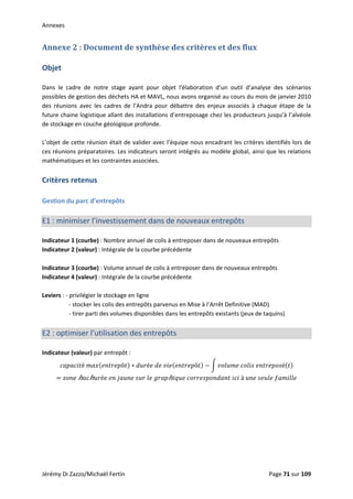 Annexes 
Annexe 2 : Document de synthèse des critères et des flux 
 
Objet 
 
Dans  le  cadre  de  notre  stage  ayant  pour  objet  l'élaboration  d’un  outil  d’analyse  des  scénarios 
possibles de gestion des déchets HA et MAVL, nous avons organisé au cours du mois de janvier 2010 
des  réunions  avec  les  cadres  de  l’Andra  pour  débattre  des  enjeux  associés  à  chaque  étape  de  la 
future chaine logistique allant des installations d’entreposage chez les producteurs jusqu’à l’alvéole 
de stockage en couche géologique profonde. 
 
L’objet de cette réunion était de valider avec l’équipe nous encadrant les critères identifiés lors de 
ces réunions préparatoires. Les indicateurs seront intégrés au modèle global, ainsi que les relations 
mathématiques et les contraintes associées.  
 
Critères retenus 
 
Gestion du parc d’entrepôts 
 
E1 : minimiser l’investissement dans de nouveaux entrepôts 
 
Indicateur 1 (courbe) : Nombre annuel de colis à entreposer dans de nouveaux entrepôts 
Indicateur 2 (valeur) : Intégrale de la courbe précédente 
 
Indicateur 3 (courbe) : Volume annuel de colis à entreposer dans de nouveaux entrepôts 
Indicateur 4 (valeur) : Intégrale de la courbe précédente 
 
Leviers : ‐ privilégier le stockage en ligne 
    ‐ stocker les colis des entrepôts parvenus en Mise à l’Arrêt Definitive (MAD) 
    ‐ tirer parti des volumes disponibles dans les entrepôts existants (jeux de taquins) 
 
E2 : optimiser l’utilisation des entrepôts 
 
Indicateur (valeur) par entrepôt :  
é  ô é     ô     é  
 ℎ ℎ é           ℎ      à       
Jérémy Di Zazzo/Michaël Fertin    Page 71 sur 109  
 